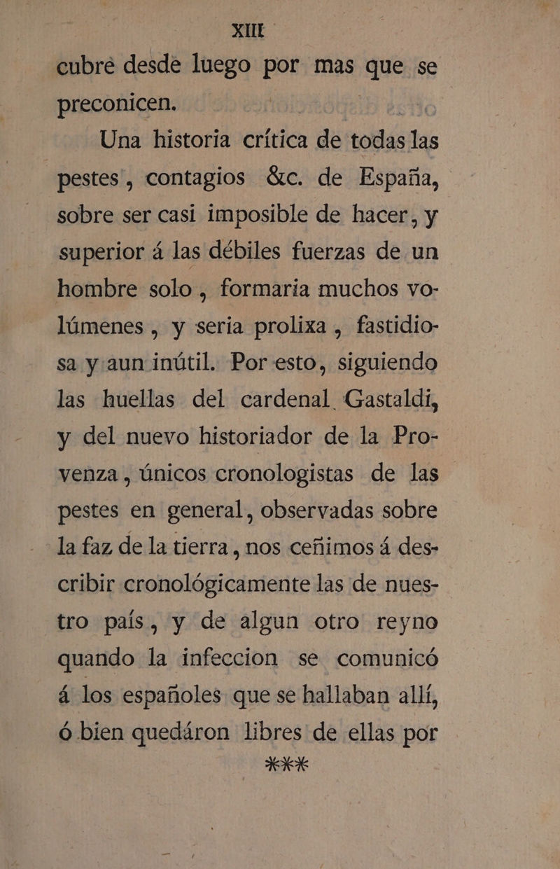 XUr lnbre desde luego por mas q se preconicen. Una historia crítica &gt; Hd todas PA pestes , contagios átc. de España, sobre ser casi imposible de hacer, y superior 4 las débiles fuerzas de un hombre solo , formaría muchos vo- lúmenes , y seria prolixa , fastidio- sa y aun inútil. Por esto, siguiendo las huellas del cardenal Gastaldi, y del nuevo historiador de la Pro- venza , únicos cronologistas de las pestes en general, observadas sobre la faz de la tierra , nos ceñimos á des- cribir cronológicamente las de nues- tro país, y de algun otro reyno quando la infeccion se comunicó á los españoles. que se hallaban all, ó bien quedáron libres de ellas por NS