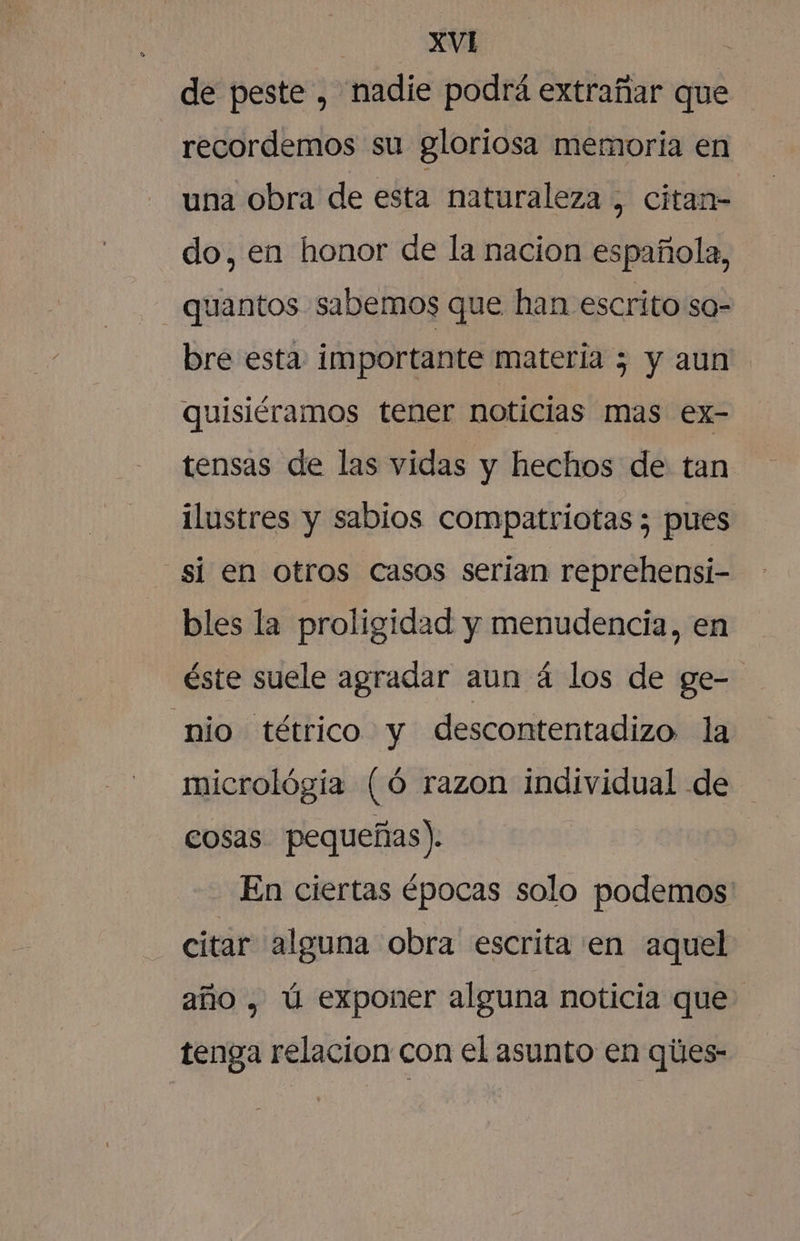 de peste , nadie podrá extrañar que recordemos su gloriosa memoria en una obra de esta naturaleza , citan- do, en honor de la nacion española, quantos sabemos que han escrito so= bre esta: importante matería 5 y aun quisiéramos tener noticias mas ex- tensas de las vidas y hechos de tan ilustres y sabios compatriotas ; pues si en otros casos serían reprehensi- bles la proligidad y menudencia, en éste suele agradar aun á los de ge- nio tétrico y descontentadizo la micrológia (Ó razon individual de cosas pequeñas). En ciertas épocas solo podemos: citar alguna obra escrita en aquel año , ú exponer alguna noticia que tenga relacion con el asunto en ques-