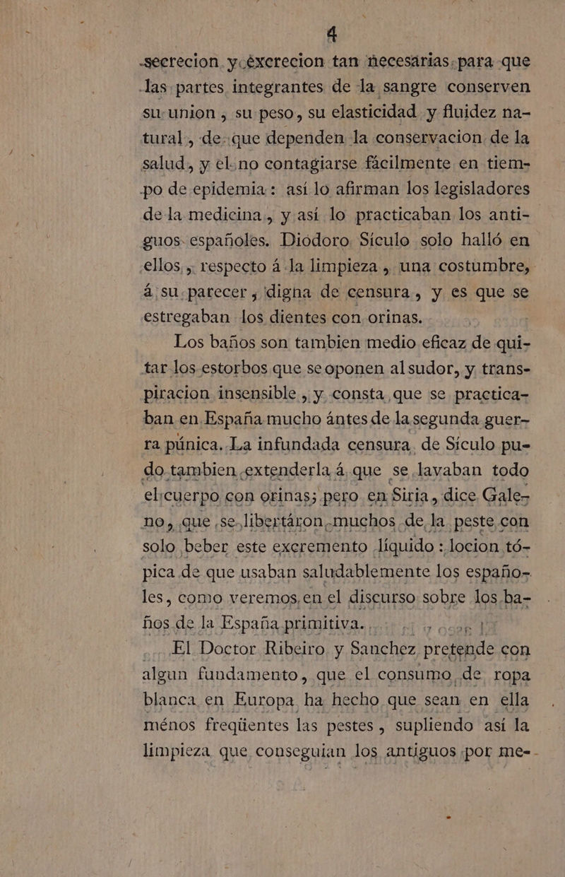 -seerecion y éxerecion tan necesarias. para que -las partes integrantes de la sangre conserven su: union , su:peso, su elasticidad y fluidez na- tural., de: que dependen la conservacion de la salud, y el.no contagiarse fácilmente en tiem- po de epidemia: así lo afirman los legisladores de la medicina., y así lo practicaban los anti- guos españoles. Dióodoro Siculo solo halló en €llos, , respecto á la limpieza , una costumbre, á.su.parecer , digna de censura , y es que se estregaban los dientes con. orinas. Los baños son tambien medio eficaz de qui- tar los estorbos que seoponen alsudor, y trans- piracion insensible , y consta que se practica- ban en España mucho ántes de lasegunda guer- ra púnica. La infundada censura. de Siculo pu= do tambien extenderla 4, que se lavaban todo el ¡cuerpo con orinas; pero en Siria, dice Gale- no, que se. libertáron muchos de, la ¿peste con solo beber este excremento líquido : locion tó- pica de que usaban saludablemente los españo- les, como veremos, en el discurso sobre los ba- hos. de la España PBI astral desk 1 El Doctor Ribeiro. y Sanchez, pretende con algun fandamento, que el consumo ¿de ropa blanca en Europa me hecho que sean en ella ménos freqúentes las pestes , supliendo así la limpieza que conseguían los antiguos ¡por me=-