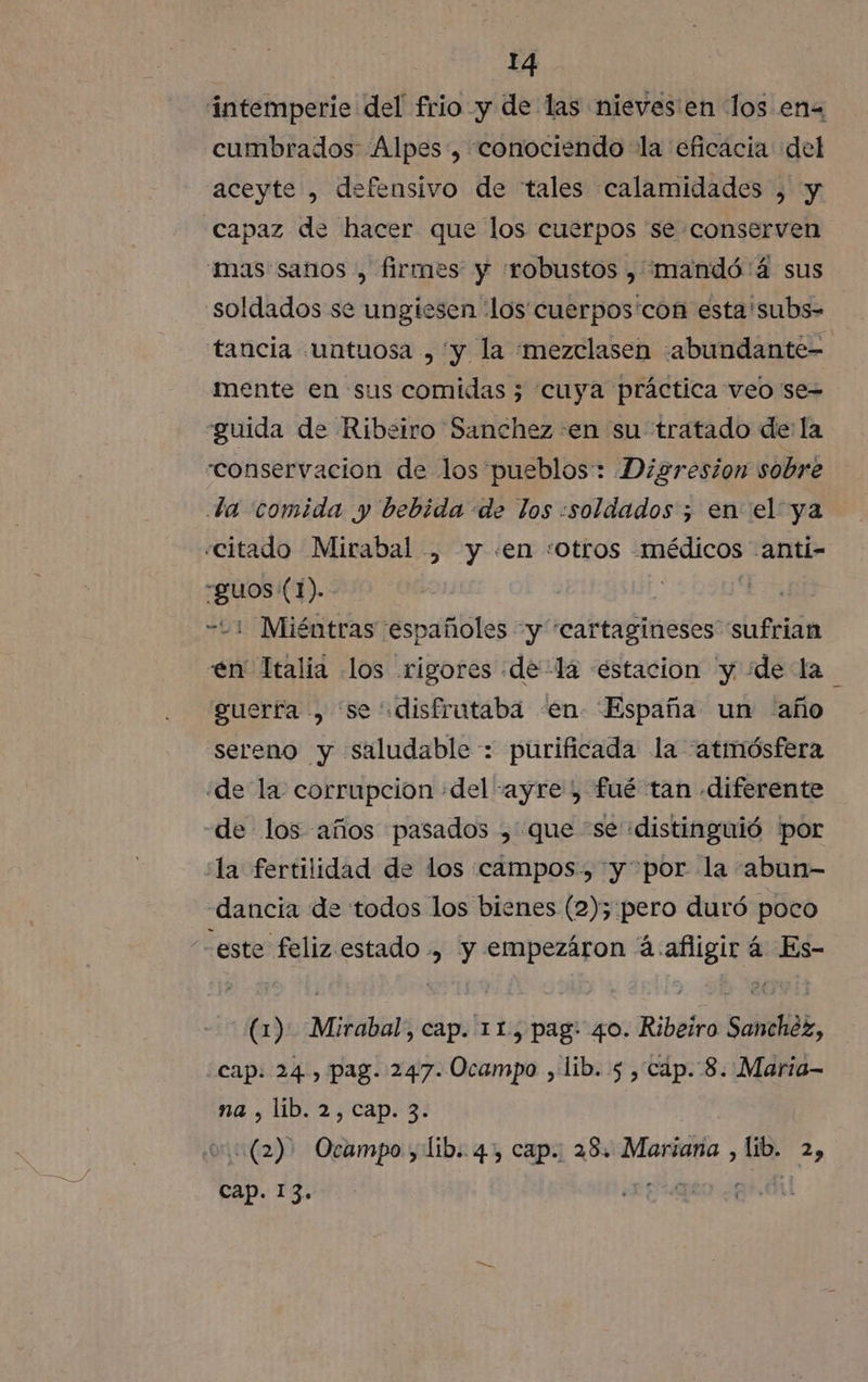 intemperie del frio y de las nieves'en los ena cumbrados Alpes, conociendo la eficacia del aceyte , defensivo de tales calamidades , y «capaz de hacer que los cuerpos se conserven mas sanos , firmes y «robustos , 'mandó'á sus soldados se ungiesen ¡los cuerpos'con esta 'subs- tancia «untuosa , y la «mezclasen :abundante= mente en sus comidas ; cuya práctica veo se= -guida de Ribeiro Sanchez en su tratado de la conservacion de los pueblos: Digresion sobre da comida y bebida de los «soldados ; en el ya «citado Mirabal , y «en «otros médicos -anti- guos (1). | E -21 Miéntras españoles y “cartagineses sufrian en Italia los rigores dela estacion y ¿de la guerfa , se disfrutaba «en España un año sereno y saludable: purificada la «atmósfera «de la corrupcion «del -ayre , fué tan diferente de los años pasados , que se distinguió por la fertilidad de los campos, y por la “abun- dancia de todos los bienes (2); pero duró poco -este feliz estado , y empezáron á:afigir á Es- (1). Mirabal, cap. 11, pag: 40. Ribeiro Sanchéz, cap. 24, pag. 247. Ocampo , lib. 5 , cap. 8. Maria- na , lib. 2, cap. 3. v. (2) Ocampo, lib. 4, cap. 28. Mariana , lib. 2, cap. 13. ¿EALO ¿GAN