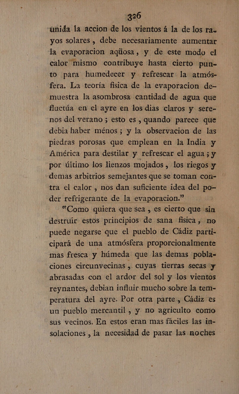 unida la accion de los vientos á la de los ra. yos solares , debe necesariamente aumentar la evaporación aqúosa, y de este modo el calor mismo contribuye hasta cierto pun- to para humedecer y refrescar la atmós- fera. La teoría fisica de la evaporacion de- muestra la asombrosa cantidad de agua que fluctúa en el ayre en los dias claros y sere- nos del verano 5 esto es , quando parece que debia haber ménos ; y la observacion de las piedras porosas que emplean en la India y América para destilar y refrescar el agua ; y por último los lienzos mojados » los riegos y demas arbitrios semejantes que se toman con- tra el calor , nos dan suficiente idea del po- der refrigerante de la evaporacion.” “Como quiera que sea , es cierto que sin destruir estos principios de sana fisica, no puede negarse que el pueblo de Cádiz parti- cipará de una atmósfera proporcionalmente mas fresca y húmeda que las demas pobla- ciones circunvecinas ll cuyas tierras secas y abrasadas con el ardor del sol y los vientos reynantes, debian influir mucho sobre la tem- peratura del ayre. Por otra parte, Cádiz es un pueblo mercantil , y no agriculto comio sus vecinos. En estos eran mas fáciles las in- solaciones , la necesidad de pasar las noches