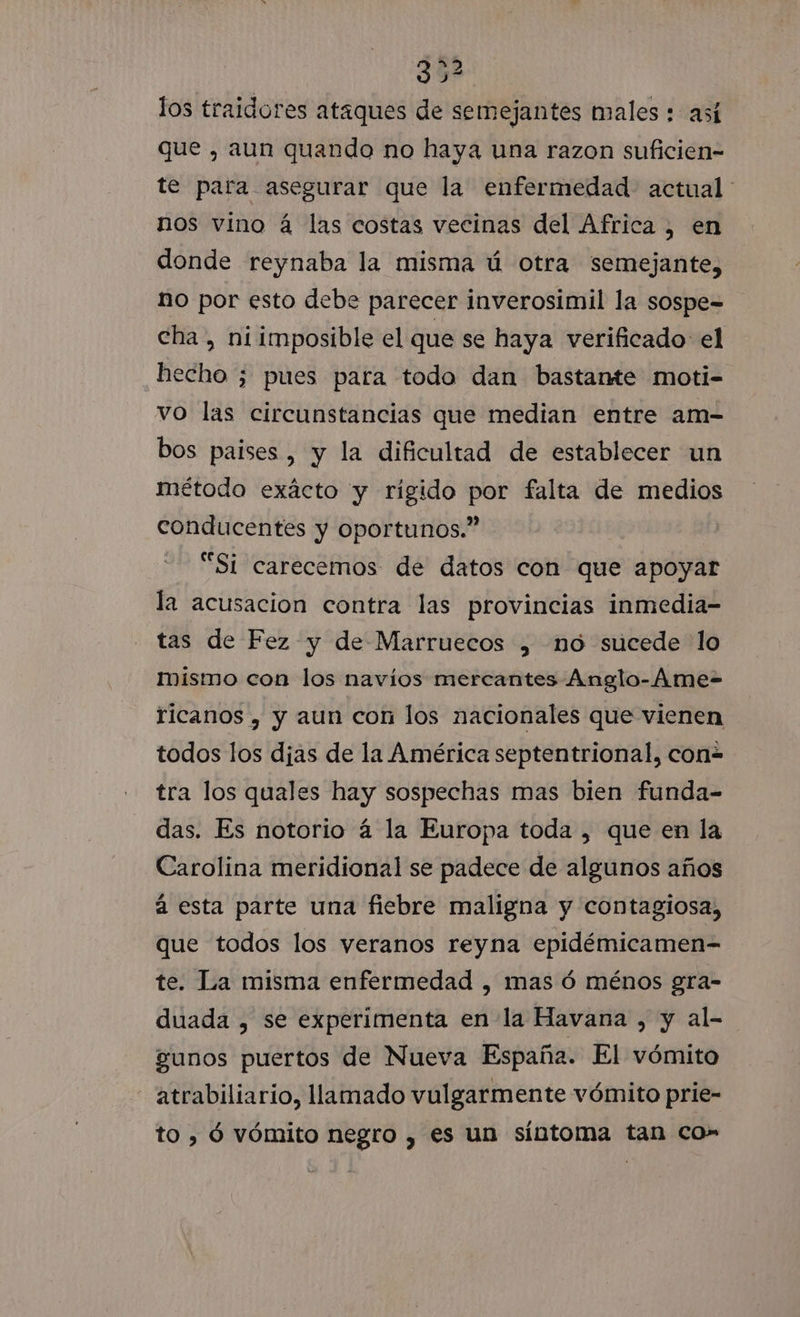 52 los traidores ataques de semejantes males : así que , aun quando no haya una razon suficien- te para asegurar que la enfermedad actual nos vino á las costas vecinas del Africa , en donde reynaba la misma ú otra semejante, no por esto debe parecer inverosimil la sospe= cha , niimposible el que se haya verificado el hecho ; pues para todo dan bastante moti- vo las circunstancias que median entre am- bos paises , y la dificultad de establecer un método exácto y rigido por falta de medios conducentes y oportunos.” “Si carecemos de datos con que apoyar la acusacion contra las provincias inmedia- tas de Fez y de Marruecos , mo sucede lo Mismo con los navíos mercantes Anglo-Ame- ricanos , y aun con los nacionales que vienen todos los djas de la América septentrional, con- tra los quales hay sospechas mas bien funda- das. Es notorio á la Europa toda , que en la Carolina meridional se padece de algunos años a esta parte una fiebre maligna y contagiosa, que todos los veranos reyna epidémicamen- te. La misma enfermedad , mas ó ménos gra- duada , se experimenta en la Havana , y al- gunos puertos de Nueva España. El vómito atrabiliario, llamado vulgarmente vómito prie- to , ó vómito negro , es un síntoma tan co”