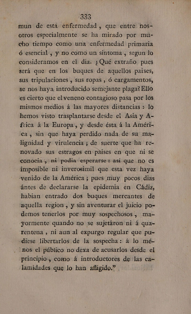 mun de esta enfermedad , que entre nos- otros especialmente se ha mirado por mu- cho tiempo como una enfermedad primaria ó esencial , y no como un síntoma , segun lo consideramos en el día. ¿Qué extraño pues será que en los buques de aquellos paises, sus tripulaciones , sus ropas , ó cargamentos, se nos haya. introducido semejante plaga? Ello es cierto que el veneno contagioso pasa por los mismos medios á las mayores distancias : lo hemos visto trasplantarse desde el Asia y A- frica á la Europa, y desde ésta á la Améri- ca, sin que haya perdido nada. de su. ma- lignidad y virulencia ; de suerte que ha re- novado sus estragos en paises en que ni se - conocia , ni podia esperarse: así que no es imposible ni inverosimil que esta vez haya “venido de la América ; pues muy pocos dias ántes de declararse la epidemia en Cádiz, habian entrado dos buques mercantes de aquella region , y sin aventurar el juicio po= demos tenerlos por muy sospechosos , ma- yormente quando no se sujetáron ni á qua- rentena , ni aun al expurgo regular que pu- diese libertarlos de la sospecha: á lo mé- .nos el público no dexa de acusarlos desde el principio, como á introductores de las ca- lamidades que lo han afligido.”