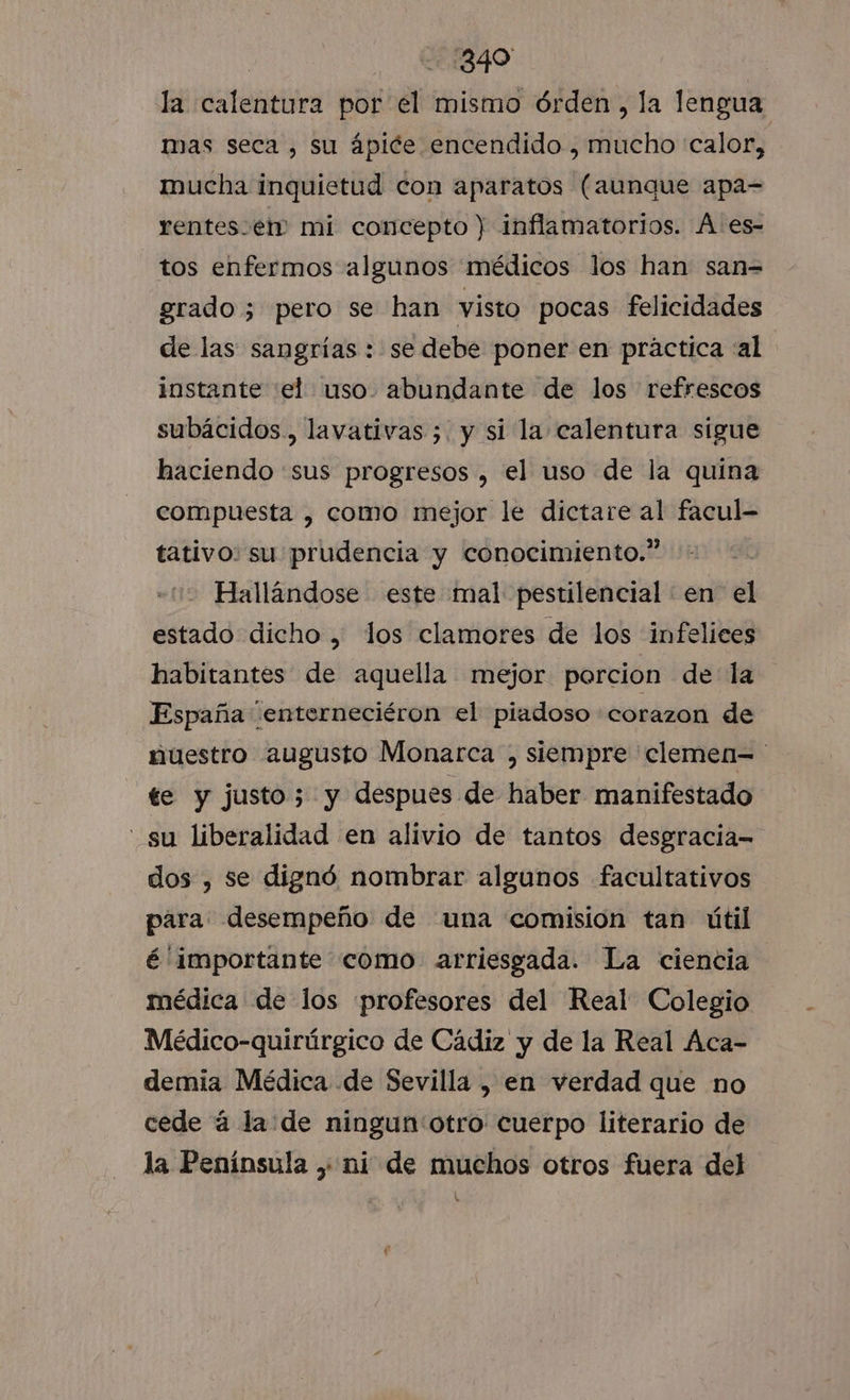 | 390 la calentura por el mismo órden, la lengua mas seca , su ápice encendido , mucho calor, mucha inquietud con aparatos (aunque apa= rentes-e1m mi concepto ) inflamatorios. A es- tos enfermos algunos médicos los han san= grado; pero se han visto pocas felicidades de las sangrías : se debe poner en práctica «al instante el uso. abundante de los refrescos subácidos., lavativas ;. y si la calentura sígue haciendo sus progresos , el uso de la quina compuesta , como mejor le dictare al facul- tativo: su prudencia y conocimiento.” Hallándose este mal pestilencial en el estado dicho , los clamores de los infelices habitantes de aquella mejor porcion de la España “enterneciéron el piadoso «corazon de nuestro augusto Monarca , siempre 'clemen=' te y justo 5 y despues de haber manifestado su liberalidad en alivio de tantos desgracia- dos , se dignó nombrar algunos facultativos para: desempeño de una comision tan útil é importante como arriesgada. La ciencia médica de los profesores del Real Colegio Médico-quirúrgico de Cádiz y de la Real Aca- demia Médica de Sevilla , en verdad que no cede á la de ningun otro cuerpo literario de la Península , ni de muchos otros fuera del Ñ