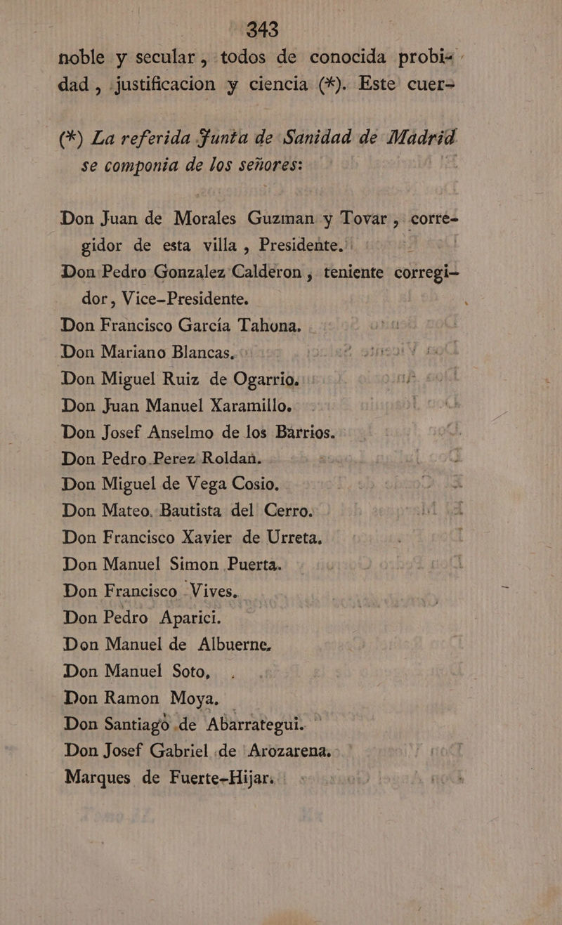 noble y secular , todos de conocida probi« - dad, justificacion y ciencia (*). Este cuer= (*) La referida Ffunta de Sanidad de Madrid se componia de los señores: Don Juan de Morales Guzman y Tovar , corte- gidor de esta villa , Presidente.' | Don Pedro Gonzalez Calderon , teniente corregi- dor , Vice-Presidente. Don Francisco García Tahouna. Don Mariano Blancas. Don Miguel Ruiz de Ogarrio.: Don Juan Manuel Xaramillo, Don Josef Anselmo de los Barrios. Don Pedro. Perez Roldan. Don Miguel de Vega Cosio. Don Mateo. Bautista del Cerro. Don Francisco Xavier de Urreta. Don Manuel Simon Puerta. Don Francisco Vives. Don Pedro Aparici. Don Manuel de Albuerne. Don Manuel Soto, Don Ramon Moya, Don Santiago .de Abarrategul. Don Josef Gabriel de 'Arozarena.&gt; Marques de Fuerte-Hijar.