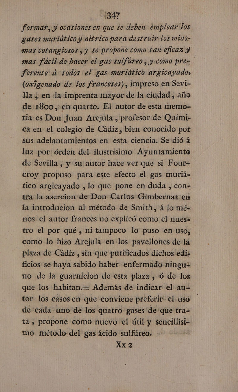 1347 formar, y ocasiones en que se deben emplear los gases muridtico y nttrico para destruir los mias- mas cotangiosos , y se propone como tan eficaz y mas fácil de hacer el gas sulfúreo , y. como pre- Ferente' a todos el gas muridtico argicayado», (oxigenado de los franceses), impreso en Sevi- lla, en la imprenta mayor de la ciudad, año de:1800 ,; en quarto. El autor de esta memo- ria es Don Juan Arejula , profesor de Quími- ca en el colegio de Cádiz, bien conocido por sus adelantamientos en esta ciencia. Se dió á luz por órden del: ilustrísimo Ayuntamiento de Sevilla , y su autor hace ver que si Four= croy propuso para este efecto el gas muriá- tico argicayado , lo que pone en duda , con= tra la asercion de Don Cárlos Gimbernat en la introducion al método de Smith, 4 lo mé- nos el autor frances no explicó como el nues- tro el por qué , ni tampoco lo puso en uso, como lo hizo Arejula en los pavellones de la plaza de Cádiz , sín que purificados dichos edi- ficios se haya sabido haber enfermado ninguz no de la guarnicion de esta plaza , ó de los que los habitan.= Además de indicar el au- tor los casosen que conviene preferir el. uso de cada uno de los quatro gases de'que tra= ta , propone como nuevo el útil y sencillísi- “mo método del gas ácido sulfúreo. - Xx 2