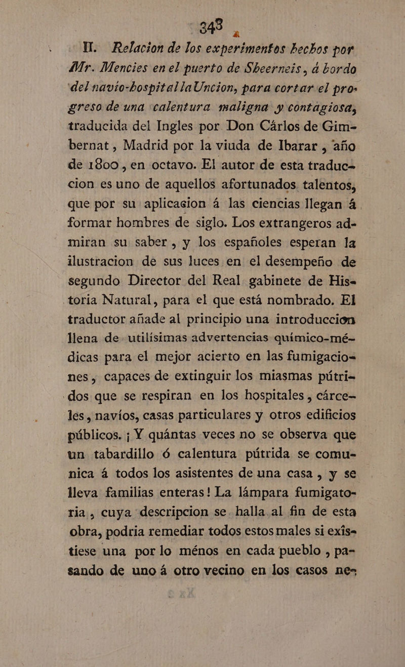 Il. Relacion de los experimentos hechos por Mr. Mencies en el puerto de Sheerneís, d bordo del navio-hospitallaUncion, para cortar el pros greso de una calentura maligna y contagiosa, traducida del Ingles por Don Cárlos de Gim- bernat , Madrid por la viuda de Ibarar , año de 1800, en octavo. El autor de esta traduc= cion es uno de aquellos afortunados. talentos, que por su aplicacion á las ciencias llegan á. formar hombres de siglo. Los extrangeros ad- miran su saber, y los españoles esperan la ilustracion de sus luces en el desempeño de segundo Director del Real gabinete de His-= toría Natural, para el que está nombrado. El traductor añade al principio una introducción llena de utilísimas advertencias químico-mé- dicas para el mejor acierto en las fumigacio= nes, capaces de extinguir los miasmas pútri= dos que se respiran en los hospitales , cárce= les, navíos, casas particulares y otros edificios públicos. ¡ Y quántas veces no se observa que un tabardillo ó calentura pútrida se comu- nica á todos los asistentes de una casa , y se lleva familias enteras! La lámpara fumigato- ria , cuya descripcion se. halla. al fin de esta obra, podria remediar todos estos males si exis. tiese una por lo ménos en cada pueblo , pa- sando de uno á otro vecino en los casos ne-