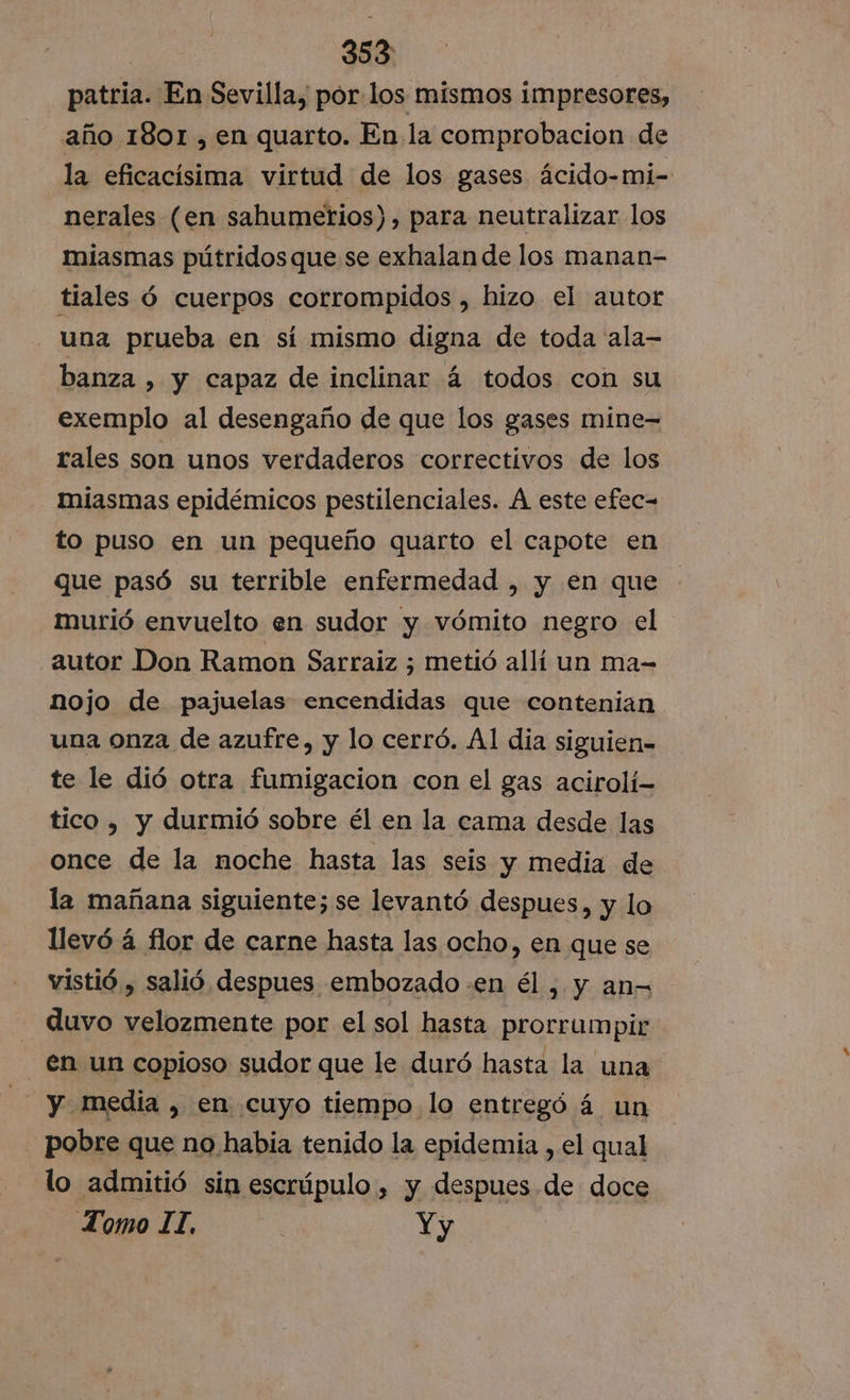 patria. En Sevilla, por los mismos impresores, año 1801 , en quarto. En la comprobacion de la eficacísima virtud de los gases ácido-mi- nerales (en sahumetios), para neutralizar los miasmas pútridos que se exhalan de los manan- tiales ó cuerpos corrompidos , hizo el autor una prueba en sí mismo digna de toda ala- banza , y capaz de inclinar á todos con su exemplo al desengaño de que los gases mine- rales son unos verdaderos correctivos de los miasmas epidémicos pestilenciales. Á este efec- to puso en un pequeño quarto el capote en que pasó su terrible enfermedad , y en que murió envuelto en sudor y vómito negro el autor Don Ramon Sarraiz ; metió allí un ma- nojo de pajuelas encendidas que contenian una onza de azufre, y lo cerró. Al dia siguien- te le dió otra fumigacion con el gas acirolí- tico , y durmió sobre él en la cama desde las once de la noche hasta las seis y media de la mañana siguiente; se levantó despues, y lo llevó á flor de carne hasta las ocho, en que se vistió , salió despues embozado .en él , y an= duvo velozmente por el sol hasta prorrumpir - en un copioso sudor que le duró hasta la una EN y media , en cuyo tiempo lo entregó á un pobre que no habia tenido la epidemia , el qual lo admitió sin escrúpulo , y despues de doce Tomo IT. Yy