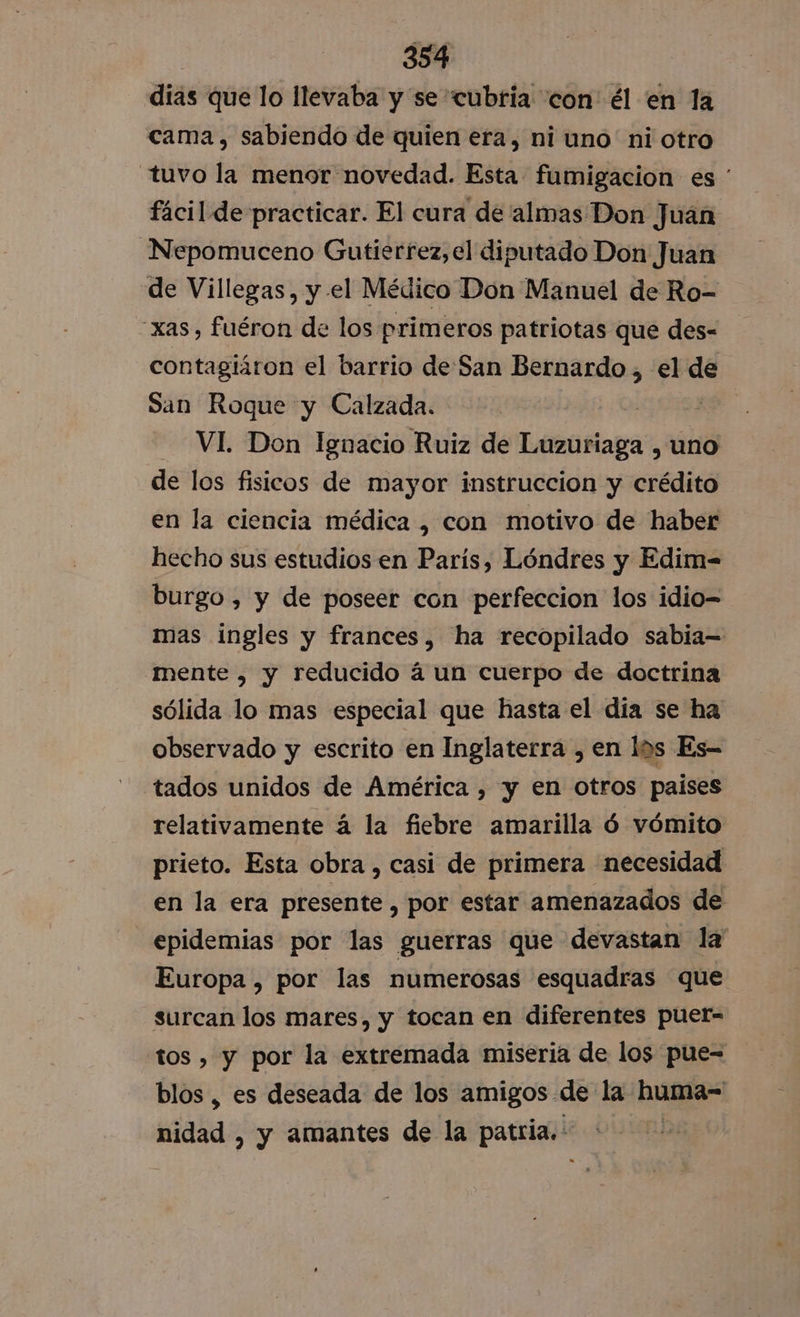 dias que lo llevaba y se cubria con: él en la cama, sabiendo de quien era, ni uno ni otro tuvo la menor novedad. Esta fumigacion es ' fácil de practicar. El cura de almas Don Juán Nepomuceno Gutierrez,el diputado Don Juan de Villegas, y el Médico Don Manuel de Ro- -xas, fuéron de los primeros patriotas que des= contagiáron el barrio deSan Bernardo, el de San Roque y Calzada. | | VI. Don Ignacio Ruiz de Luzuriaga , uno de los fisicos de mayor instruccion y crédito en la ciencia médica , con motivo de haber hecho sus estudios en París, Lóndres y Edim- burgo , y de poseer con perfeccion los idio-= mas ingles y frances, ha recopilado sabia= mente , y reducido á un cuerpo de doctrina sólida lo mas especial que hasta el dia se ha observado y escrito en Inglaterra , en los Es- tados unidos de América , y en otros paises relativamente á la fiebre amarilla ó vómito prieto. Esta obra , casi de primera necesidad en la era presente , por estar amenazados de epidemias por las guerras que devastan la Europa , por las numerosas esquadras que surcan los mares, y tocan en diferentes puer- tos , y por la extremada miseria de los pue= blos , es deseada de los amigos. de la huma- sidad , y amantes de la patria. |