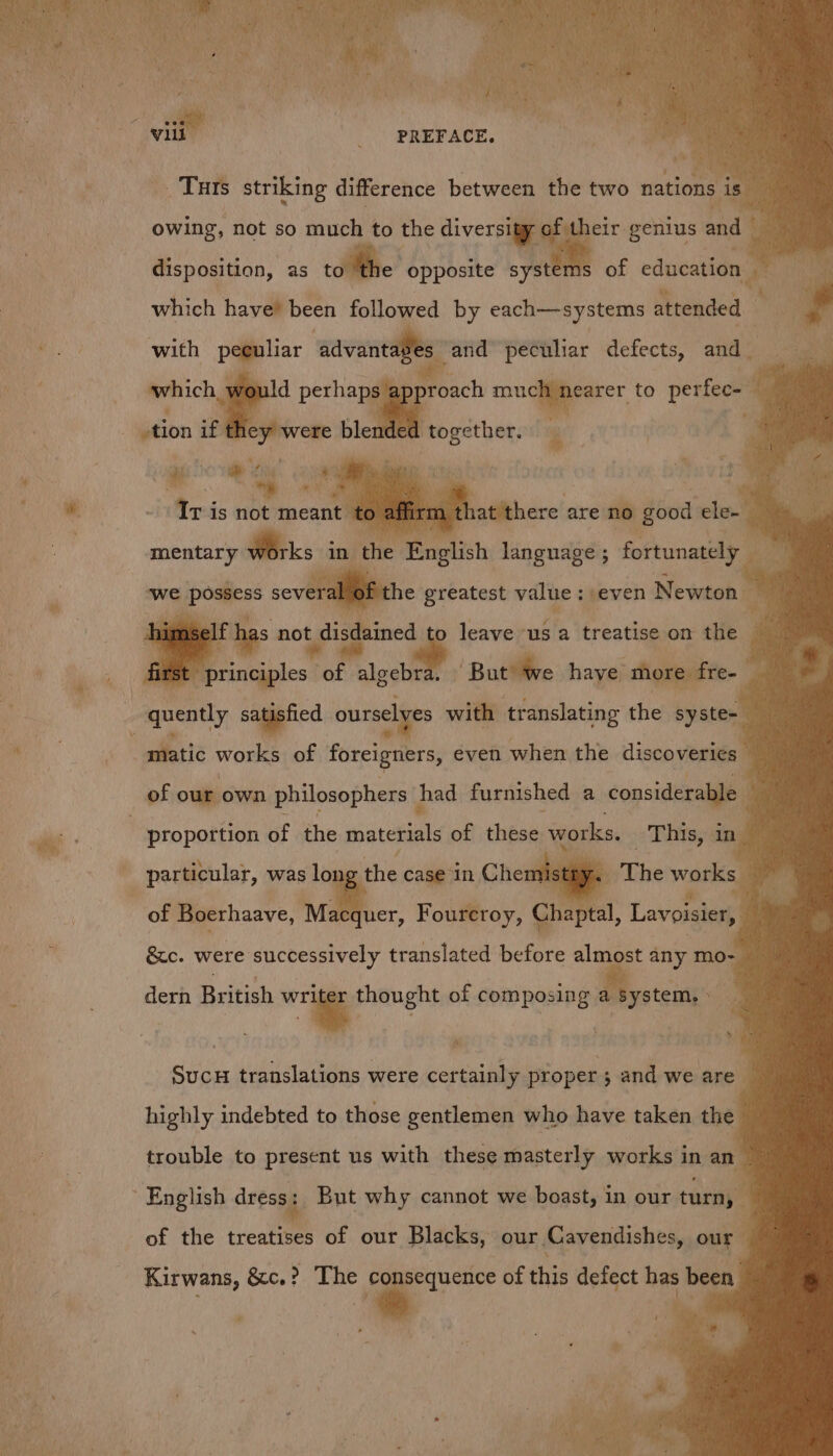 vie _ PREFACE, _Turs striking difference between the two nations is” owing, not so much to the diversity of their genius aad i disposition, as roll which have’ been followed by each—systems attended € opposite systems of education Ps with paehar ‘aavenedlmbes and peculiar defects, and — ap proach mucgyeater. to perfee- ganas if they wer : C ed together.  - My Me pa Med 1s not mmcane ‘4 n elf ee not. disdained fe) Ae “1S'a treatise-on: the is first ry Buttle haye “thor d any saggefied . ibn with translating the syste=_ Ree giatic works of foreigners, even when the discoveries of our own philosophers had furnished a considerable. wi 7 proportion of the materials of these works. This, ang ithe wars al of Boerhaave, Macquer, Foureroy, Che otal, Lavoisier, » A particular, was _— case in Chem &amp;c. were successively translated before almost any mo- dern British wre thought of composing a system. » SucH translations were certainly proper; and we are highly indebted to those gentlemen who have taken the trouble to present us with these masterly works in an English dress: But why cannot we boast, in our turn, of the treatises of our Blacks, our Cavendishes, our Kirwans, &amp;c.? The — of this defect has been a =