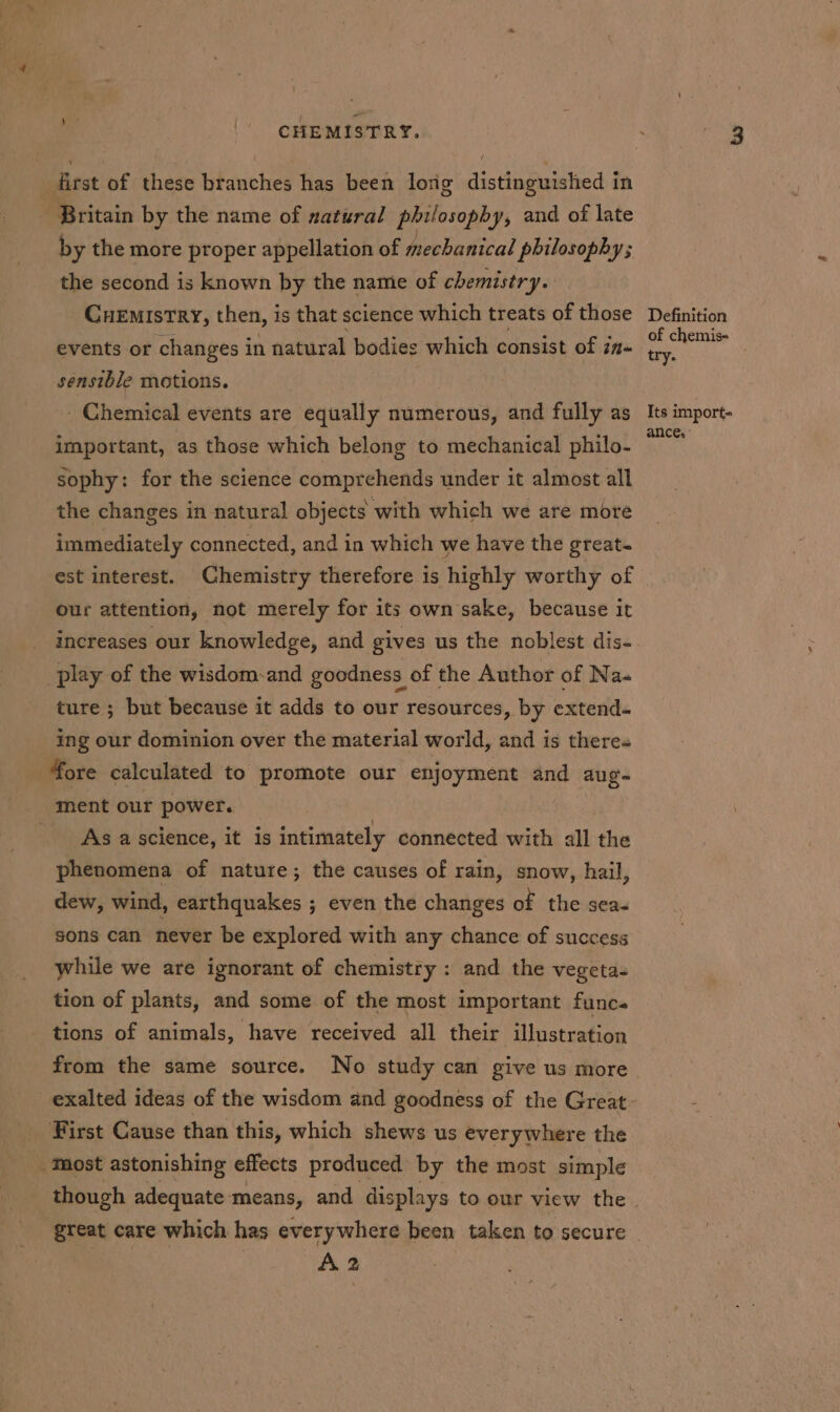 | CHEMISTRY. first of these branches has been long distinguished in | Britain by the name of natural “shhonh od and of late by the more proper appellation of mechanical philosophy; the second is known by the name of chemistry. CuEMIstRY, then, is that science which treats of those events or changes in natural bodies which consist of in- sensible motions. - Chemical events are equally numerous, and fully as important, as those which belong to mechanical philo- sophy: for the science comprehends under it almost all the changes in natural objects with which we are more immediately connected, and in which we have the great- est interest. Chemistry therefore is highly worthy of our attention, not merely for its own sake, because it increases our knowledge, and gives us the noblest dis- play of the wisdom-and goodness of the Author of Na- ture ; but because it adds to our resources, by extend. ing our dominion over the material world, and is theres ore calculated to promote our enjoyment te aug- ment our power. As ascience, it is intimately connected with all the phenomena of nature; the causes of rain, snow, hail, dew, wind, earthquakes ; even the changes of the sea. sons can never be explored with any chance of success while we are ignorant of chemistry : and the vegeta- tion of plants, and some of the most important func« tions of animals, have received all their illustration from the same source. No study can give us more First Cause than this, which shews us everywhere the Most astonishing effects produced by the most simple A 2 Definition of chemis- try. Its import- ance,