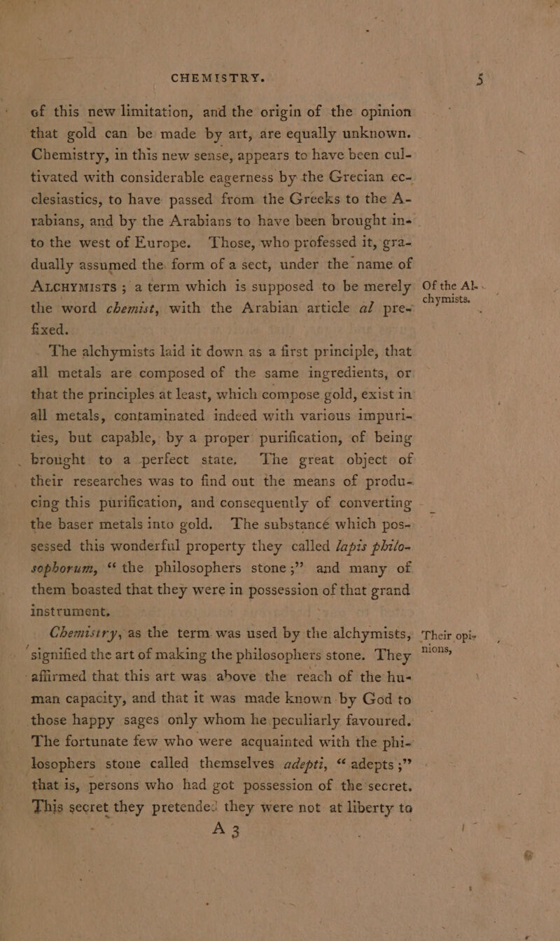 ef this new limitation, and the origin of the opinion that gold can be made by art, are equally unknown. Chemistry, in this new sense, appears to have been cul- tivated with considerable eagerness by the Grecian ec- clesiastics, to have passed from the Greeks to the A- to the west of Europe. Those, who professed it, gra- dually assumed the. form of a sect, under the name of ALCHYMIsTs ; a term which is supposed to be merely the word chemist, with the Arabian article al pre- fixed. } _ The alchymists laid it down as a first principle, that ail metals are composed of the same ingredients, or that the principles at least, which compese gold, exist in all metals, contaminated indeed with various impuri- ties, but capable, by a proper purification, of being brought to a perfect state, The great object of their researches was to find out the means of produ-. the baser metals into gold. The substancé which pos- sessed this wonderful property they called dapis philo- sopborum, ‘the philosophers stone ;” and many of them boasted that they were in idghestes of that grand instrument, Chemistry, as the term was used by the alchymists, ‘signified the art of making the philosophers stone. They affirmed that this art was ahove the reach of the hu- man capacity, and that it was made known by God to those happy sages only whom he peculiarly favoured. The fortunate few who were acquainted with the phi- losophers stone called themselves adepti, “ adepts ;” that is, persons who had got possession of the secret. This secret they pretended they were not at liberty to A 3 ‘Their opis nions, &amp;