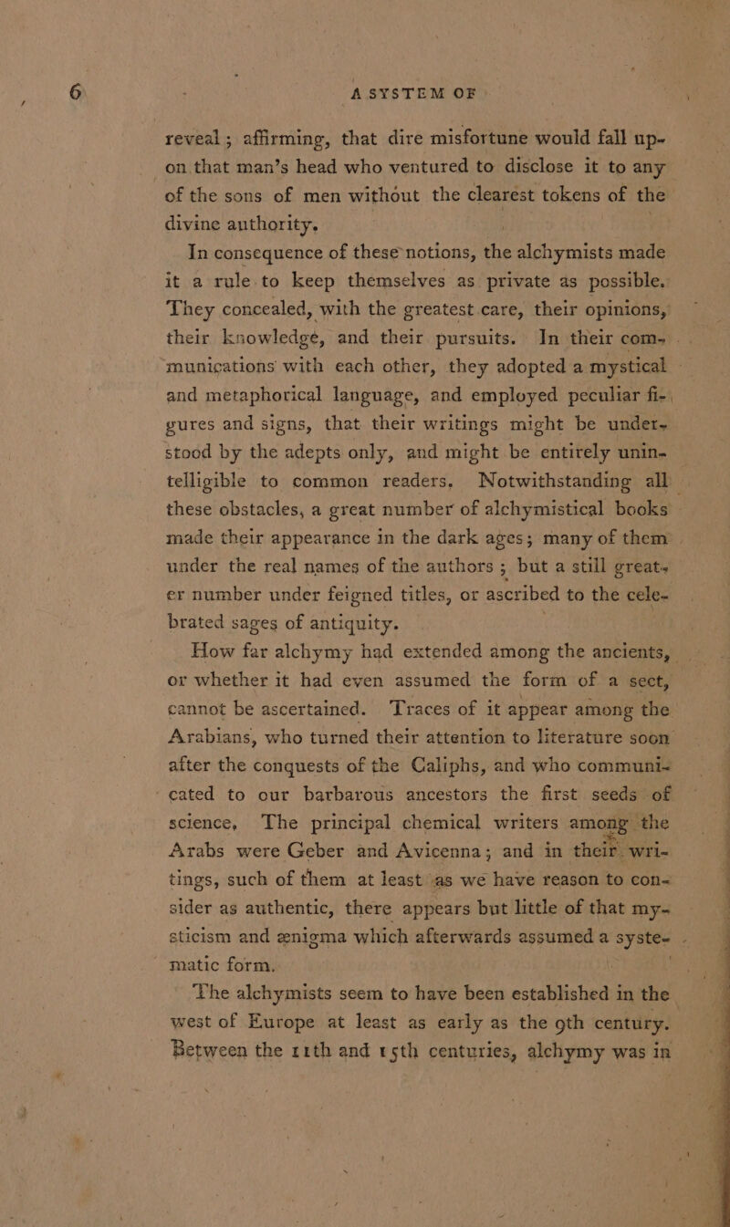 reveal; affirming, that dire misfortune would fall up- on that man’s head who ventured to disclose it to any of the sons of men without the clearest tokens of the divine authority. 7 | In consequence of these notions, the alchymists made it a rule to keep themselves as private as possible. They concealed, with the greatest care, their opinions, their knowledge, and their pursuits. In their com- munications with each other, they adopted a mystical - and metaphorical language, and employed peculiar fi-. gures and signs, that their writings might be under. stood by the adepts only, and might be entirely unin- telligible to common readers. Notwithstanding all : these obstacles, a great number of alchymistical books © made their appearance in the dark ages; many of them | under the real names of the authors 5 but a still great. er number under feigned titles, or ascribed to the cele- brated sages of antiquity. or whether it had even assumed the form of a sect, cannot be ascertained. Traces of it appear among the Arabians, who turned their attention to literature s00n after the conquests of the Caliphs, and who communi~- ‘cated to our barbarous ancestors the first seeds of science, The principal chemical writers among the Arabs were Geber and Avicenna; and in their wri- tings, such of them at least ‘as we have reason to con~ sider as authentic, there appears but little of that my- sticism and enigma which afterwards assumed a sy ste~ é ' matic form. | ‘Vhe alchymists seem to have been established in the west of Europe at least as early as the oth century. Between the 11th and sth centuries, alchymy was in