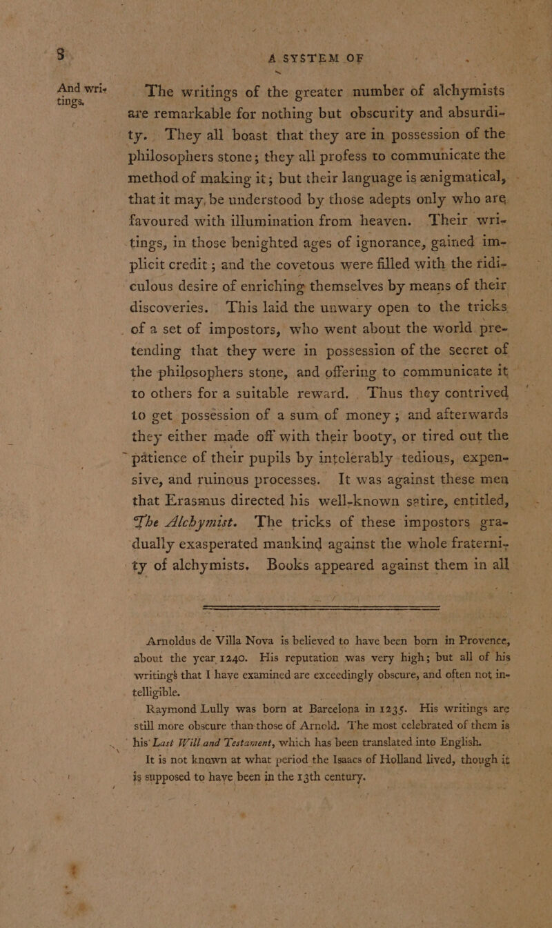 RS And Wri tings. A SYSTEM OF ' . The writings of the greater number of alchymists are remarkable for nothing but obscurity and absurdi- philosophers stone; they all profess to communicate the method of making it; but their language is enigmatical, - that it may, be understood by those adepts only who are favoured with illumination from heayen. Their wri- tings, in those benighted ages of ignorance, gained im- plicit credit ; and the covetous were filled with the ridi- culous desire of enr iching themselves by means of their discoveries. This laid the unwary open to the tricks tending that they were in possession of the secret of the philosophers stone, and offering to communicate a to others for a suitable reward. . Thus they contrived to get possession of a sum of money ; and afterwards they either made off with their booty, or tired out the sive, and ruinous processes. It was against these men ~ that Erasmus directed his well-known satire, entitled, The Alchymist. The tricks of these impostors gra- Arnoldus de Villa Nova is believed to have been born in Provence, about the year.1240. His reputation was very high; but all of ‘his writings that I haye examined are exceedingly obscure, on often not in- telligible. Raymond Lully was born at Barcelona in 1235. His writings are still more obscure thanthose of Arnold. T he most celebrated of them i is ‘his’ Last Will.and Testament, which has been translated into English. It is not knawn at what period the Isaacs of Holland lived, though i it is supposed to haye been in the 13th it