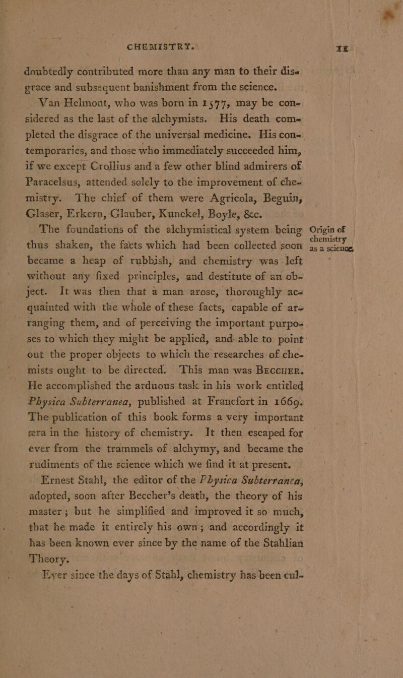 4 doubtedly contributed more than any man to their disa grace and subsequent banishment from the science. sidered as the last of the alchymists. His death coma pleted the disgrace of the universal medicine. His con- if we except Crollius and a few other blind admirers of Paracelsus, attended solely to the improvement of che- mistry. The chief of them were Agricola, Beguin, Glaser, Erkern, Glauber, Kunckel, Boyle, &amp;c. The foundations of the alchymistical system being thus shaken, the facts which had been collected soon became a heap of rubbish, and chemistry was left ject. It was then that a man arose, thoroughly ac- . quainted with the whole of these facts, capable of ar- out the proper objects to which the researches of che- mists ought to be directed. This man was Breccuer. He accomplished the arduous task in his work entitled Physica Subterranea, published at Francfort in 1669. The publication of this book forms a very important gera in the history of chemistry. It then escaped for ever from the trammels of alchymy, and became the rudiments of the science which we find it at present. _ Ernest Stahl, the editor of the Physica Subterranca, adopted, soon after Beccher’s death, the theory of his master; but he simplified and improved it so much, that he made it entirely his own; and accordingly it has been known ever since by the name of the Stahlian Theory. . _ Ever since the days of Stahl, chemistry has been cul- ££ Origin of | chemistry | as a science,