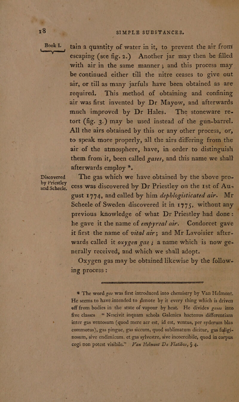 Book I. tain a quantity of water in it, to prevent the air from escaping (see fig. 2.) Another jar may then be filled with air in the same manner; and this process may be continued either till the nitre ceases to give out air, or till as many jarfuls have been obtained as are required, This method of obtaining and confining Discovered by Priestley and Scheele. much improved by Dr Hales. The stoneware re- tort (fig. 3.) may be used instead of the gun-barrel. All the airs obtained by this or any other process, or, to speak more properly, all the airs differing from the air of the atmosphere, have, in order to distinguish them from it, been called gases, and this name we shalt afterwards employ *. The gas which we have obtained by the above pro- cess was discovered by Dr Priestley on the 1st of Au- gust 1774, and called by him dephlogisticated air. Mr previous knowledge of what Dr Priestley had done: he gave it the name of empyreal air. Condorcet gave it first the name of vital azr; and Mr Lavoisier after- wards called it oxygen gas ; a name which is now ge- nerally received, and which we shall adopt. Oxygen gas may be obtained likewise by the follow- ing process : * The word gas was first introduced into chemistry by Van Helmont. He seems to have intended to denote by it every thing which is driven © off from bodies in the state of vapour by heat. He divides gases into five classes. ‘ Nescivit inquam schola Galenica hactenus differentiam inter gas ventosum (quod mere aer est, id est, ventus, per syderum blas commotus), gas pingue, gas siccum, quod sublimatum dicitur, gas fuligi- nosum, sive endimicum, et gas sylvestre, sive incoercibile, quod in corpus cogi non potest visibile.”’ Yan Helmont De Flatibus, § 4.