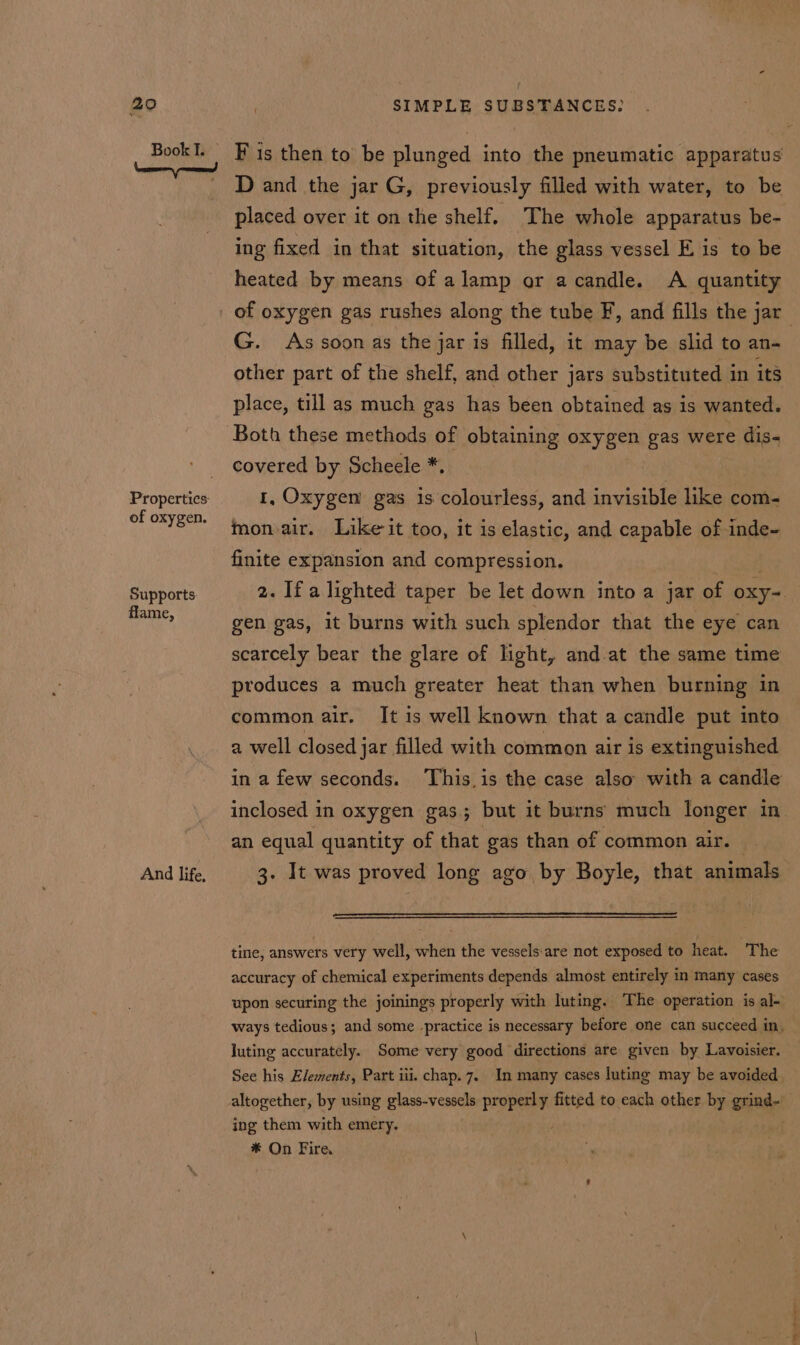 Book I. of oxygen. Supports flame, And life, F is then to be plunged into the pneumatic apparatus D and the jar G, previously filled with water, to be placed over it on the shelf. The whole apparatus be- ing fixed in that situation, the glass vessel Eis to be heated by means of alamp or acandle. A quantity G. As soon as the jar is filled, it may be slid to an- other part of the shelf, and other jars substituted 1 in its place, till as much gas has been obtained as is wanted. covered by Scheele * 1, Oxygen gas is colourless, and invisible like com- mon air. Like’ it too, it is elastic, and capable of inde- finite expansion and compression. 2. Ifa lighted taper be let down into a jar of oxy gen gas, it burns with such splendor that the eye can scarcely bear the glare of light, and at the same time produces a much greater heat than when burning in common air. It is well known that a candle put into a well closed jar filled with common air is extinguished in a few seconds. ‘This is the case also with a candle inclosed in oxygen gas; but it burns much longer in an equal quantity of that gas than of common air. 3. It was proved long ago by Boyle, that animals tine, answers very well, when the vessels-are not exposed to heat. ‘The accuracy of chemical experiments depends almost entirely in many cases upon securing the joinings properly with luting. The operation is al-~ ways tedious; and some practice is necessary before one can succeed in. luting accurately. Some very good directions are given by Lavoisier. See his Elements, Part iii. chap. 7. In many cases luting may be avoided altogether, by using glass-vessels Sibi eh fitted to each other by grind- ing them with emery. * On Fire,