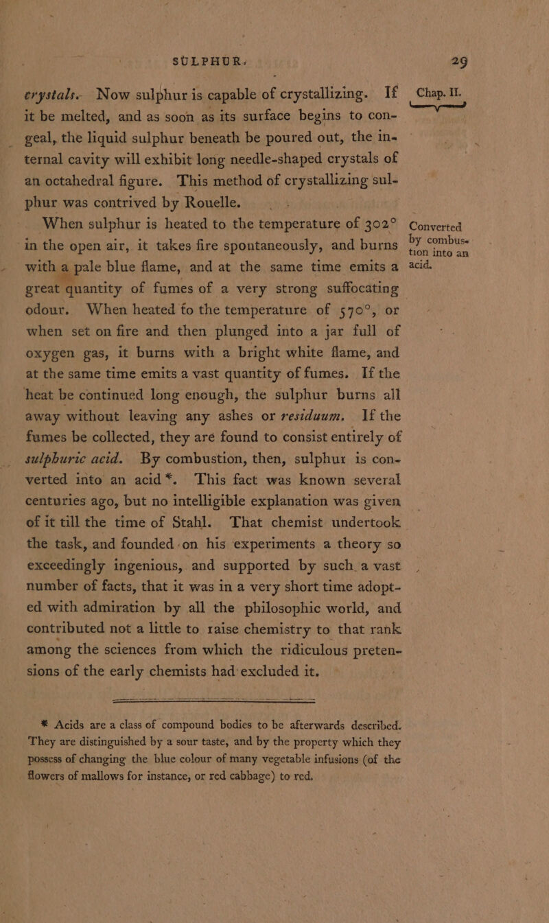 erystals. Now sulphur is capable of crystallizing. If it be melted, and as soon as its surface begins to con- geal, the liquid sulphur beneath be poured out, the in- ternal cavity will exhibit long needle-shaped crystals of an octahedral figure. This method of crystallizing sul- phur was contrived by Rouelle. , When sulphur is heated to the temperature of 302° in the open air, it takes fire spontaneously, and burns with a pale blue flame, and at the same time emits a great quantity of fumes of a very strong suffocating odour. When heated fo the temperature of 570°, or when set on fire and then plunged into a jar full of oxygen gas, it burns with a bright white flame, and at the same time emits a vast quantity of fumes. If the heat be continued long enough, the sulphur burns all away without leaving any ashes or residuum. If the fumes be collected, they are found to consist entirely of sulphuric acid. By combustion, then, sulphur is con- verted into an acid*. This fact was known several centuries ago, but no intelligible explanation was given of it till the time of Stahl. That chemist undertook the task, and founded on his experiments a theory so exceedingly ingenious, ‘and supported by such a vast number of facts, that it was in a very short time adopt- ed with admiration by all the philosophic world, and contributed not a little to raise chemistry to that rank among the sciences from which the ridiculous preten- sions of the early chemists had: excluded it. Se ee a ee See *® Acids are a class of compound bodies to be afterwards described. They are distinguished by a sour taste, and by the property which they possess of changing the blue colour of many vegetable infusions (of the flowers of mallows for instance, or red cabbage) to red. Chap. If. Converted by combus« tion inte an acid.