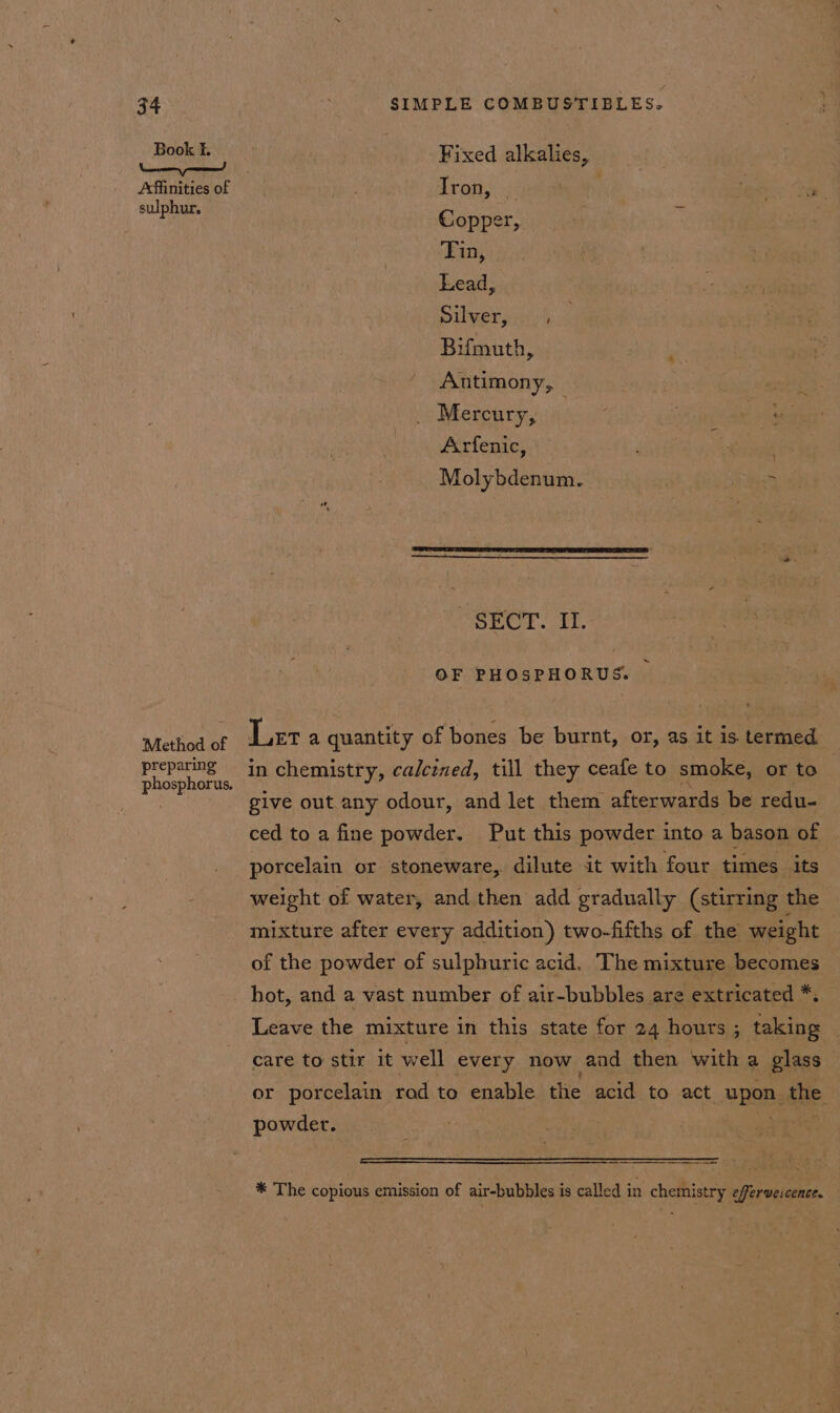 Book f. ee eee! Affinities of sulphur. Method of preparing phosphorus. SIMPLE COMBUSTIBLES. Fixed alkalies, Iron, Copper, Tin, Lead, silvery), Bifmuth, Antimony, Mercury, | Arfenic, Molybdenum. | 7 PSEC! E- OF PHOSPHORUS. | Leta quantity of bones be burnt, or, as it is termed in chemistry, calcined, till they ceafe to smoke, or to give out any odour, and let them afterwards be redu- ced to a fine powder. Put this powder into a bason of porcelain or stoneware, dilute it with four times its weight of water, and then add gradually (stirring the mixture after every addition) two-fifths of the weight of the powder of sulphuric acid. The mixture becomes hot, and a vast number of air-bubbles are extricated *. Leave the mixture in this state for 24 hours; taking care to stir it well every now aad then with a glass ~ or porcelain rod to enable the acid to act upon the powder. | eae ee * The copious emission of air-bubbles is called in chemistry efferveicence.