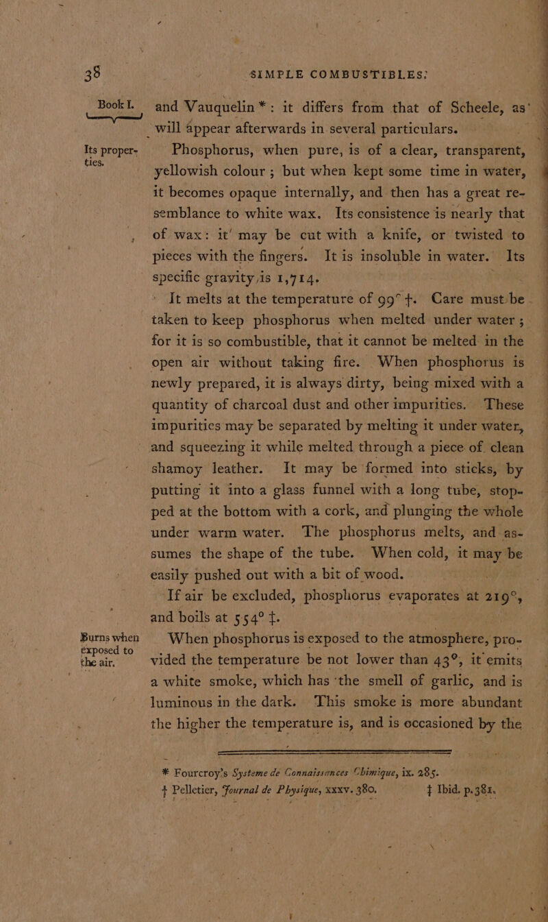 35 Book I. Its proper- ties. Burns when exposed to the air. SIMPLE COMBUSTIBLES: and Vauquelin * : it differs fyaiki that of Scheele, as° will appear afterwards in several particulars. Phosphorus, when pure, is of a clear, transparent, yellowish colour ; but when kept some time in water, it becomes opaque internally, and then has a great re- semblance to white wax. Its consistence is nearly that of wax: it’ may be cut with a knife, or twisted to pieces with the fingers. It is ane ga in water. Its specific gravity is 1,414. It melts at the temperature of 99° +. Care must be. taken to keep phosphorus when melted under water ; for it is so combustible, that it cannot be melted in the open air without taking fire. When phosphorus is newly prepared, it is always dirty, being mixed with a quantity of charcoal dust and other impurities. These impurities may be separated by melting it under water, and squeezing it while melted through a piece of clean shamoy leather. It may be formed into sticks, by putting it into a glass funnel with a long tube, stop- ped at the bottom with a cork, and plunging the whole under warm water. The phosphorus melts, and as- sumes the shape of the tube. When cold, it may be easily pushed out with a bit of wood. If air be excluded, phosphorus evaporates: at 219°, and boils at 554° t. 7 i When phosphorus i is exposed to the atmosphere, pro- vided the temperature be not lower than 43°, it emits a white smoke, which has ‘the smell of garlic, and is luminous in the dark. This smoke is more abundant — the higher the temperature is, and is occasioned by the _ * Fourcroy’s Systeme de Gonnaissances Chimique, ix. 285. + Pelletier, Fournal de Physique, xxxv. 380. } Ibid. p. 382.