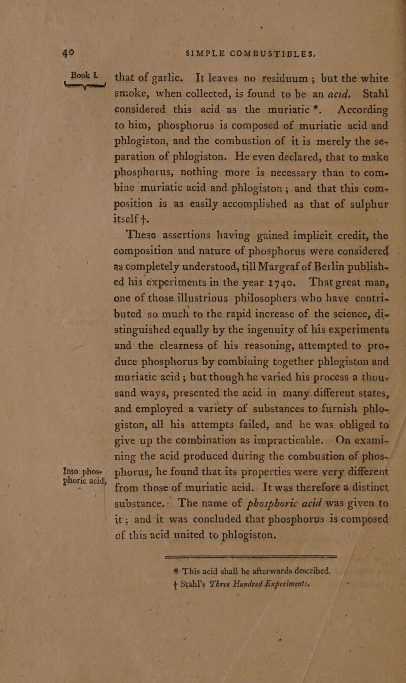 Book L Into phos- phoric acid, SIMPLE COMBUSTIBLES. considered this acid as the muriatic *. According to him, phosphorus is composed of muriatic acid and phlogiston, and the combustion of it is merely the se- paration of phlogiston. He even declared, that to make position is as easily accomplished as that of sulphur itself }. ee . . composition and nature of phosphorus were considered ed his experiments in the year 1740. That great man, buted so much to the rapid increase of the science, di- stinguished equally by the ingenuity of his experiments and the clearness of his reasoning, attempted to pro- duce phosphorus by combining together phlogiston and muriatic acid ; but though he varied his process a thou- sand ways, presented the acid in many. different states, and employed a variety of substances to furnish phlo- give up the combination as impracticable. On exami- phorus, he found that its properties were very different from those of muriatic acid. Jt was therefore a distinct it; and it was concluded that phosphorus is composed af this acid united to phlogiston,