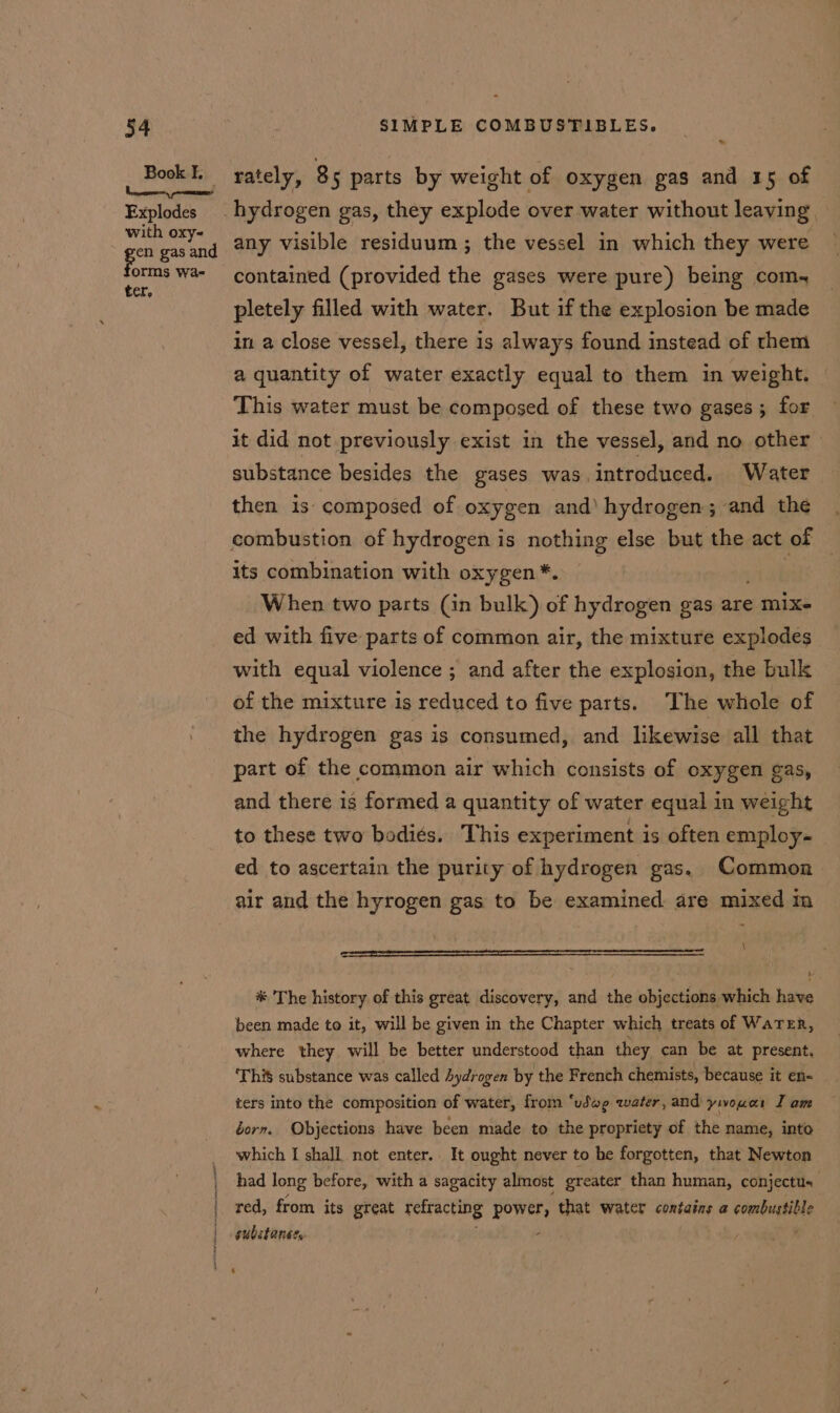 Book I. Explodes with oxy- orms Wa- ter, \ { t j j * rately, 8 5 parts by weight of oxygen gas and 15 of any visible residuum ; the vessel in which they were contained (provided the gases were pure) being com- pletely filled with water. But if the explosion be made in a close vessel, there is always found instead of them a quantity of water exactly equal to them in weight. This water must be composed of these two gases ; for it did not previously exist in the vessel, and no other» substance besides the gases was. introduced. Water then is- composed of oxygen and’ hydrogen ; and the combustion of hydrogen is nothing else but the act of its combination with oxygen *. | When two parts (in bulk) of hydrogen gas are mix- ed with five parts of common air, the mixture explodes with equal violence ; and after the explosion, the bulk of the mixture is reduced to five parts. The whole of the hydrogen gas is consumed, and likewise all that part of the common air which consists of oxygen gas, and there is formed a quantity of water equal in weight to these two bodies. This experiment is often employ- ed to ascertain the purity of hydrogen gas. Common air and the hyrogen gas to be examined are mixed m ne ‘ * The history of this great discovery, and the objections which have been made to it, will be given in the Chapter which treats of WaTER, where they will be better understood than they can be at present, ‘This substance was called Aydrogen by the French chemists, because it en- ters into the composition of water, from ‘udwg water, and ywouar Tam born. Objections have been made to the propriety of the name, into which I shall not enter. It ought never to be forgotten, that Newton had long before, with a sagacity almost greater than human, conjectus red, from its great refracting power, that water contains a enrbutiole substance, 4