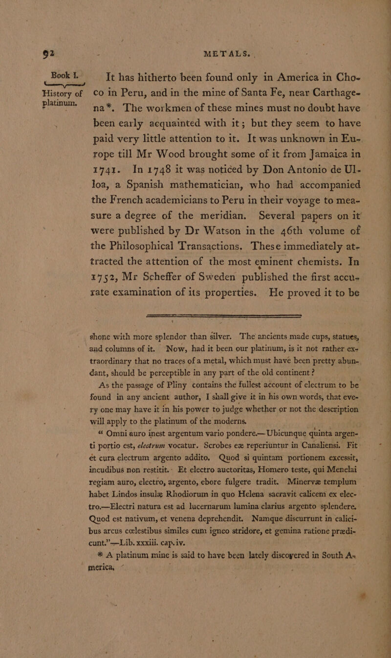 Book I. ‘ a History of platinum. It has hitherto been found only in America in Cho- co in Peru, and in the mine of Santa Fe, near Carthage- na*, The workmen of these mines must no doubt have been early acquainted with it; but they seem to have paid very little attention to it. It was unknown in Eu- 1741. In 1748 it was noticed by Don Antonio de Ul- loa, a Spanish mathematician, who had accompanied the French academicians to Peru in their voyage to mea- sure a degree of the meridian. Several papers on it were published by Dr Watson in the 46th volume of the Philosophical Transactions. These immediately at- tracted the attention of the most eminent chemists. In 1752, Mr Scheffer of Sweden published the first accu- rate examination of its properties. He proved it to be a shone with more splendor than silver. The ancients made cups, statues, and columns of it. Now, had it been our platinum, is it not rather ex- traordinary that no traces of a metal, which must have been pretty abun- dant, should be perceptible in any part of the old continent ? As the passage of Pliny contains the fullest account of electrum to be found in any ancient author, I shall give it in his own words, that eve- ry one may have it in his power to judge whether or not the description will apply to the platinum of the moderns. «¢ Omni auro inest argentum vario pondere.— Ubicunque quinta argen- et cura electrum argento addito. Quod si quintam portionem excessit, incudibus non restitit.- Et electro auctoritas, Homero teste, qui Menelai habet Lindos insula Rhodiorum in quo Helena sacravit calicem ex elec- tro.—Electri natura est ad lucernarum lumina clarius argento splendere. Quod est nativum, et venena deprehendit. Namque discurrunt in calici- bus arcus ccelestibus similes cum igneo stridore, et gemina ratione predi- cunt.”—Lib. xxxiii. cap. iv. * A platinum mine is said to have been lately discoyered in South As