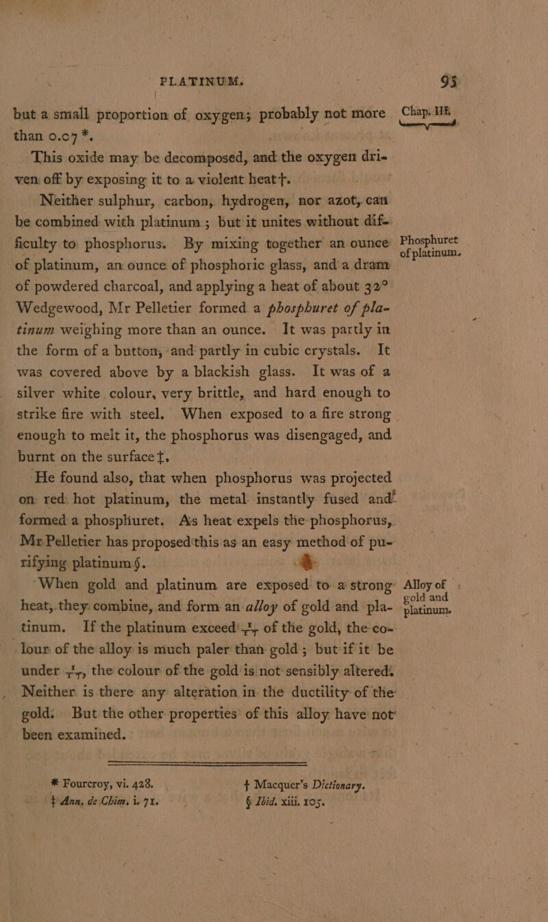 but a small proportion of oxygen; probably not more than 0.c4 * This aie may: be decomposed, we the oxygen dri« ven off by exposing it to a violent heat}. Neither sulphur, carbon, hydrogen, nor azot, can he combined with platinum; but it unites without dif. ficulty to phosphorus. By mixing together an ounce of platinum, an ounce of phosphoric glass, and a dram of powdered charcoal, and applying a heat of about 32° Wedgewood, Mr Pelletier formed a phosphuret of pla- tinum weighing more than an ounce. It was partly in the form of a button, and partly in cubic crystals. It was covered above by a blackish glass. It was of a silver white colour, very brittle, and hard enough to enough to melt it, the phosphorus was disengaged, and burnt on the surfacet, ‘He found also, that when phosphorus was projected on red: hot platinum, the metal instantly fused and’ formed a phospliuret. Ais heat expels the: phosphorus, Mr Pelletier has proposed'this as an for method of pu- rifying platinum §. ‘When gold and platinum are exposed to a strong heat,.they: combine, and form an shy of gold and pla- tinum. If the platinum exceed',3, of the gold, the co- Tour of the alloy is much paler than gold; butif it be under ,',, the colour of the gold'is not sensibly alteredi Neither is there any alteration in the ductility of the gold. But the other properties’ of this alloy have not been examined. * Fourcroy, vi. 428. $ Macquer’s Dictionary. } Aan, de Chim. i, 71. § Ldid, xili. 105. Chap. HE iL of platinum. Alloy of | gold and platinum.