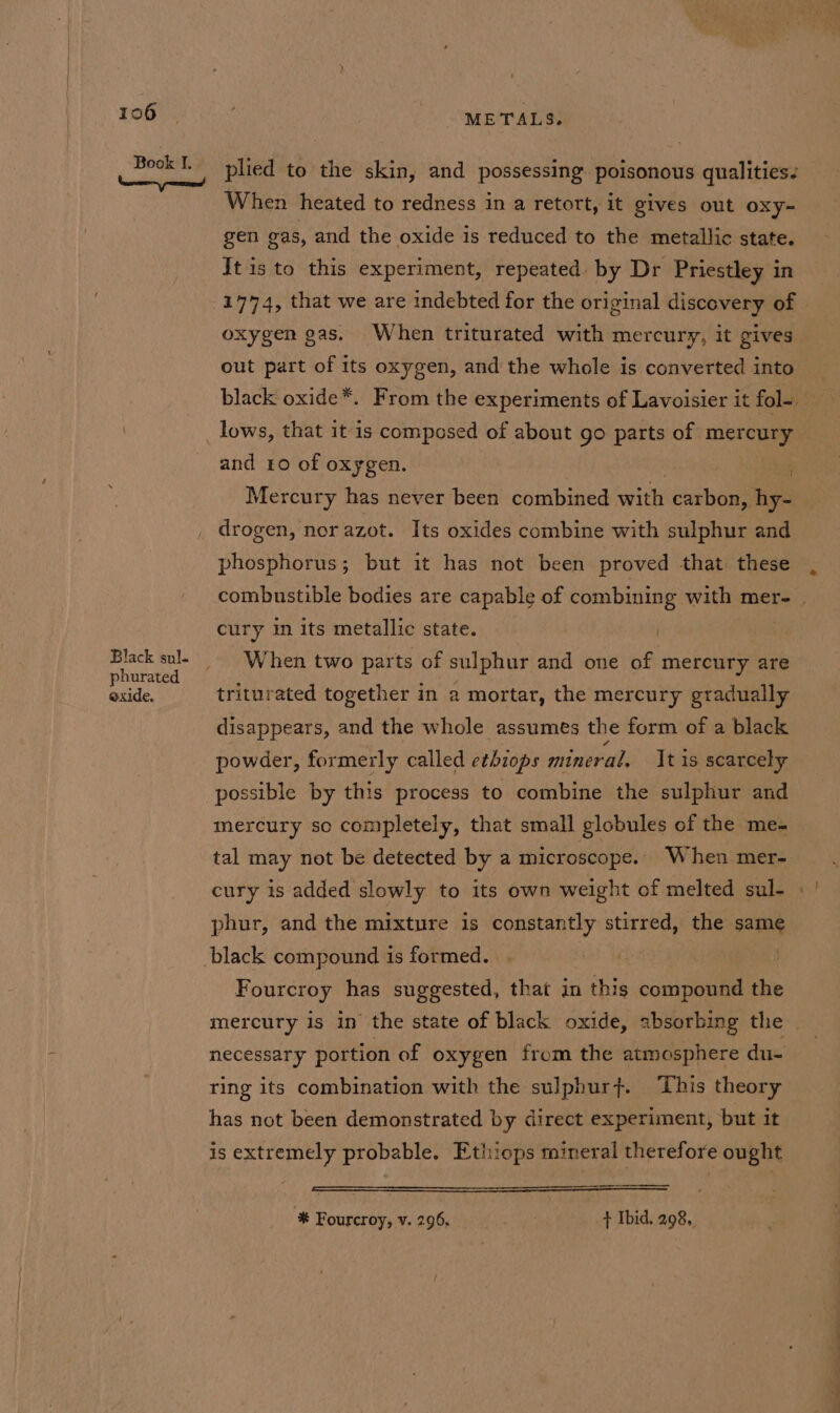 Black sul. phurated exide, METALS. plied to the skin, and possessing poisonous qualities. When heated to redness in a retort, it gives out oxy- gen eas, and the oxide is reduced to the metallic state. It is to this experiment, repeated. by Dr Priestley in 1774, that we are indebted for the original discovery of oxygen gas. When triturated with mercury, it gives out part of its oxygen, and the whole is converted into lows, that it is composed of about go parts of mercury and 10 of oxygen. | , Mercury has never been combined with carbon, hy- drogen, nor azot. Its oxides combine with sulphur and phosphorus; but it has not been proved that these cury in its metallic state. When two parts of sulphur and one of mercury are triturated together in a mortar, the mercury gradually disappears, and the whole assumes the form of a black powder, formerly called etbiops mineral. It is scarcely mercury so completely, that small globules of the me- tal may not be detected by a microscope. When mer- cury is added slowly to its own weight of melted sul- phur, and the mixture is constantly stirred, the same Fourcroy has suggested, that in this compound the ring its combination with the sulphurf. This theory has not been demonstrated by direct experiment, but it is extremely probable. Ethiops mineral therefore ought * Fourcroy, v. 296, + Ibid. 298, ~~ =—_—