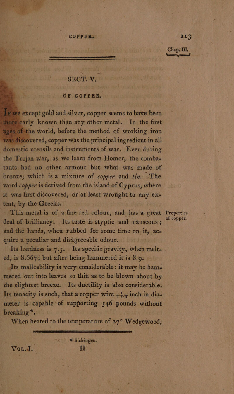 | COPPER: &lt; ' r ‘ a i . | : a | -. ; reuvief &gt; OF COPPER. Yé except gold and silver, copper seems to have been early known than any other metal. In the first bthe world, before the method of working iron was discovered, copper was the principal ingredient in all : dafttestic utensils and instruments of war. Even during the Trojan war, as we learn from Homer, the comba- tants had no other armour but what was made of bronze; which is a mixture of copper and tin. -The word copper is derived from the island of Cyprus, where it was first discovered, or at least wegeeee to any exs tent, by the Greeks. - This metal is of a fine red colour, and has a great deal of brilliancy. Its taste is styptic and nauseous ; and the hands, when rubbed for some time on it, ac- quire a peculier and disagreeable odour. 113 Chap. III. Properties of copper, ed, is 8.667; but after being hammered it is 8. :Q- Jts malleability is very considerable: it may be teva mered out into leaves so thin as to be blown about by the slightest breeze. Its ductility is also considerable. Its tenacity is such, that a copper wire ~4.&lt; inch in dia- meter is capable ‘of deg ne 546 pounds without breaking *.