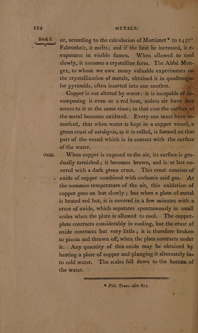 tig METALS? ‘ - a or, according to the calculation of Mortimer* to 1456° © Fahrenheit, it melts; and if the heat be increased, it e+ waporates in visible fumes. When allowed to cook slowly, it assumes a crystalline form. The Abbé Mon-, gez, to whom we owe many valuable experiments on the crystallization of metals, obtained it in quadra lar pyramids, often inserted into one another, Copper is not altered by water: it is incapable composing it even at a red heat, unless air have access to it at the same time; in that case the si 1 the metal becomes oxidated. Every one must hai marked, that when water is kept in a copper vessel, a green crust of verdegris, as it is called, is formed on that part of the vessel which is in contact vets the. surface of the water. ond seas When copper is exposed to the air, its surface is gYa- dually tarnished ; it becomes brown, and is at last co- vered with a dark green crust. ‘This crust consists of the common temperature of the air, this oxidation of ‘copper goes on but slowly ; but when a plate of metal is heated red hot, it is covered in a few minutes with a crust of oxide, which separates spontaneously in small scales when the plate is allowed to cool. The copper- plate contracts considerably in cooling, but the crust of oxide contracts but very little ; it is therefore broken it. Any quantity of this oxide may be obtained by heating a plate of copper and’plunging it alternately in« to cold water. The scales fall down to the bottom of - the water. | * Phil, Trans. xliv. 67%. t — a