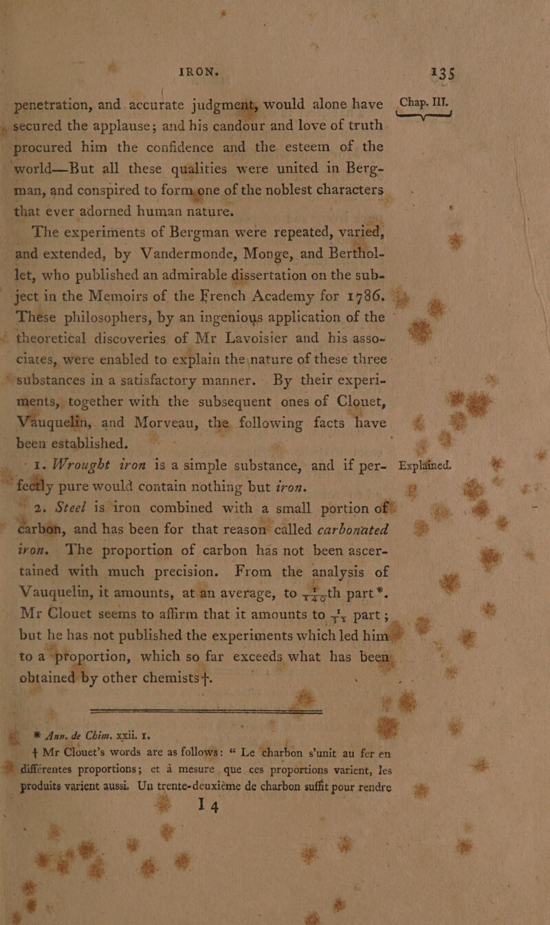 he IRON. és ( 5 penetration, and accurate judgment, would alone have ® secured the applause; and his candour and love of truth procured him the confidence and the esteem of the ‘world—But all these qualities were united in Berg- that ever adorned human nature. _ The experiments of Bergman were repeated, varied, and extended, by Vandermonde, Monge, and Berthol- let, who published an admirable dissertation on the sub- _ ject in the Memoirs of the French Academy for 1786. theoretical discoveries of Mr Lavoisier and his asso-~ ciates, were enabled to explain the\nature of these three: “substances in a satisfactory manner. By their experi- ments, together with the subsequent ones of Clonet, uquelin, and Mgecens,. the, a facts gin been established. ~~ » 1. Wrought tron is a simple substance, He if per- wt fedtly pure would contain nothing but 7 iron. = ‘Exists, and has been for that reason ‘called carbonated iron, The proportion of carbon has not been ascer- tained with much precision. F rom the analysis of Vauquelin, it amounts, at an average, to eoth part*. Mr Clouet seems to affirm that it amounts to ys part; toa toportion, which so far exceeds what has beg “obtained 1 y other chemists+. ea — te —® Ann, de Chim. xxii. I. +MrC ouet’s words are as follows: ere ‘charbon ¢ s'unit au fer en * différentes proportions; et 4 mesure que ces proportions varient, les _ produits varient aussi, Un trente-deuxiéme de charbon suflit pour rendre e 14 ca + x * oe «* se ,* * | i &amp; ~ re