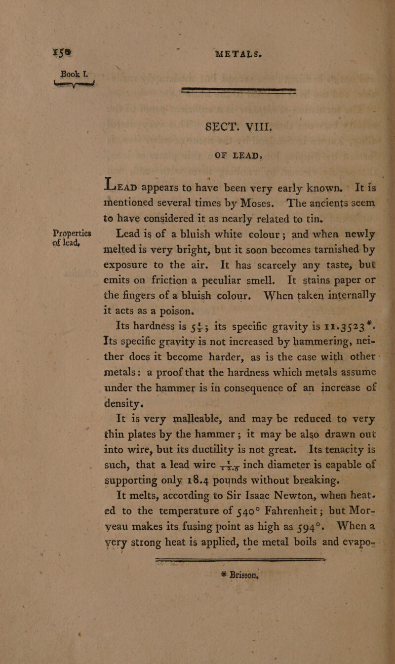 Properties of lead, SECTY VIITN: | #4 OF LEAD. Leap appears to‘ have’ been very early known, It is mentioned several times by Moses. ‘The ancients seem to have considered it as nearly related to tin. . Lead is of a bluish white colour; and when newly melted is very bright, but it soon becomes tarnished by exposure to the air. It has scarcely any taste, but the fingers of a bluish colour. When taken internally it acts as a poison. | Its hardness is 52; its specific gravity is 11.3523 *- Its specific grayity is not increased by hammering, net- under the hammer is in consequence of an increase of density. ; It is very malleable, and may be reduced to very into wire, but its ductility is not great. Its tenacity is supporting only 18.4 pounds without breaking. It melts, according to Sir Isaac Newton, when heat- * Brisson, ee a