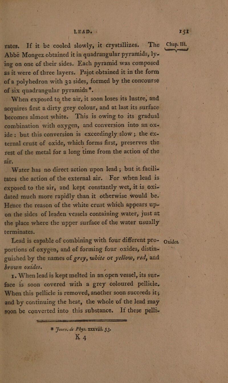 ' y Abbé Mongez obtained it in quadrangular pyramids, ly- ing on one of their sides. Each pyramid was composed as it were of three layers. Pajot obtained it in the form of a polyhedron with 32 sides, formed by the concourse of six quadrangular pyramids*. When exposed to the air, it soon loses its lustre, and becomes almost white. This is owing to its gradual combination with oxygen, and conversion into an ox~ ide: but this conversion is exceedingly slow ;. the ex- ternal crust of oxide, which forms first, preserves the rest of the metal for a long time from the action of the alr. 3 Water has no direct action upon lead; but it facili. tates the action of the external air. For when lead is exposed to the air, and kept constantly wet, it is_oxi- dated much more rapidly than it otherwise would be. on the sides of leaden vessels containing water, just at the place where the upper surface of the water usually terminates. Lead is capable of combining with four different pro- portions of oxygen, and of forming four oxides, distin- guished by the names of grey, white or Mali iy red, and brown oxides. | face is soon covered with a grey coloured pellicle, When this pellicle is removed, another soon succeeds it; and by continuing the heat, the whole of the lead may soon be converted into this substance. If these pelli- ns *® Fourn, de Phys. XXXVIii, 53. K4