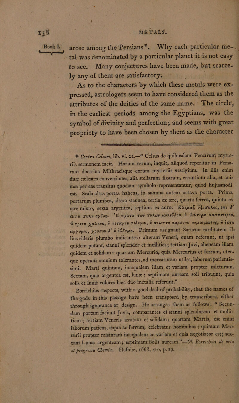 arose among the ‘Persians*. Why each particular me-. to see. Many conjectures have been made, but scarce- ly any of them are satisfactory. As to the characters by which these metals were ex- pressed, astrologets seem to have considered them as the attributes of the deities of the same name. The circle, in the earliest periods among the Egyptians, was the symbol of divinity and perfection; ind seems with great ptopriety to have been chosen by them as the character % Contra Celsum, lib. vi. 22.—* Celsus de quibusdam Persarum ntyste- tiis sermonem facit. Harum rerum, inquit, aliquod reperitur in Persa- rum doctrina Mithracisque eorum mysteriis vestigium. In illis enim dus czxlestes conversiones, alia stellarum fixarum, errantium alia,.et ani- mi per eas transitus quodam symliolo-representantur; quod hujusmodi est. Scala altas portas habens, in summa autem octava porta. Prima portarum plumbea, altera stannea, tertia ex ere, quarta ferrea, quinta ex wre mixto, sexta argentea, septima ex auro. Karuak vpirvdoc, ext a crn avan oydon. “H mparn trav rurav poriGdov, i devtega xaoorrepov, ” TPLTN XAAKOVs | % TETHPTY oidnpov, n Nn WELATN Kapasoy VOMIT LATOS, n extn epyupsu, xpucev ” 4 eCSoun Primum assignant Saturno tarditatem il. lius sideris plumbo indicantes: alteram Veneri, quam referunt, ut ipsi quidem putant, stanni splendor et mollities ; tettiam Jovi, aheneam illam quidem et solidam: quartam Mercurio, quia Mercurius et ferrum, uter+ que operum omnium tolerantes, ad mercaturam utiles, laborum patientis- simi. Marti quintam, inzequalem illam et variam propter mixturam, Sextam, quz argentea est, lune ; septimam auream soli tribuunt, i solis et June colores hac duo métalla referunt.” Borrichius suspects, witht a good deal of probability, that thie. names of the gods in this passage have been transposed by transcribers, either through ignorance or design.. He arranges them as follows: “ Secun- dam portam faciunt Jovis, comparantes ei stanni splendorem et molli- tiem ; tertiam Veneris sratamr et solidam; quartam Martis, est enim laborum patiens, eque ac ferrum, celebratus homtinibus ; quintam Mer-: curii propter misturam imqualem ac variam et quia negotiator est; sex- tam Lunz argenteam; septimanr Solis auream.”-—-Ol Barrichius ge ortu et progressu Chemie. Hafnix, 1668, 4to, p. 29.