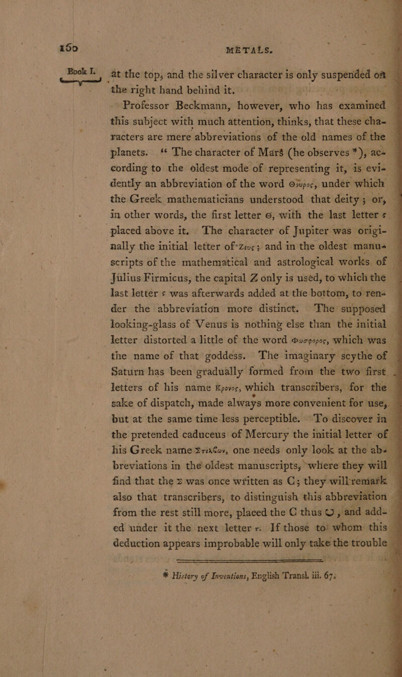 at the top, and the silver character is only suspended om . the right hand behind it. 3 | Professor Beckmann, however, satis ti exaradned q this subject with much attention, thinks, that these cha- _ racters are mere abbreviations of the old names of the p planets. ‘¢ The character of Maré (he observes *), ac« cording to the oldest mode of representing it, is evi- | dently an abbreviation of the word ooupoc, under which the Greek mathematicians understood that deity; or, in other words, the first letter ©, with the last letter s placed above it. The character of Jupiter was origi- nally the initial letter of«zevs; and in the oldest manus — scripts of the mathematical and astrological works of Julius Firmicus, the capital Z only is used, to which the last letter s was afterwards added at the bottom, to ren- der the abbreviation mote distinct. The supposed looking-glass of Venus is nothing else than the initial — letter distorted a little of the word ®oze090¢, which was a the name of that goddess. The imaginary scythe of J Saturn has been gradually formed from the two first. . letters of his name Kpovc, which transcribers, for the q sake of dispatch, made always more convenient for use, but at the same time less perceptible. To discover in — the pretended caduceus of Mercury the initial letter of a his Greek name Sriafev, one needs only look at the abs breviations in the oldest manuscripts, where they will — find that the 2 was once wfitten as C; they willremark — also that transcribers, to distinguish this abbreviation a from the rest still more, placed the C thus O , and add- — ed under it the next letters. If those toi! whom this deduction appears improbable will only take the trouble ~ * History of Inventions, English Transh, iii. 67; oo {