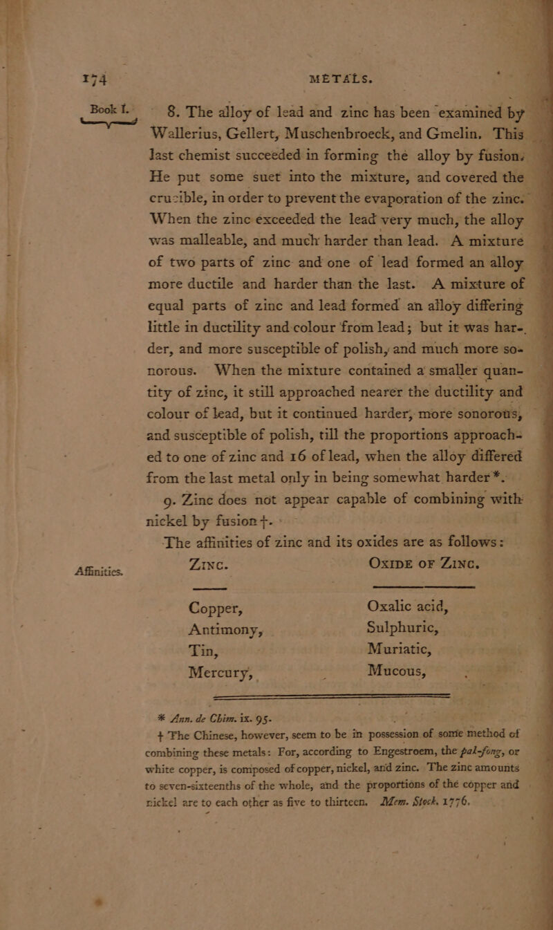 ray: METALS. ‘Ua Wellerius, Gellert, Muschenbroeck, and Gmelin, This _ last chemist succeeded in forming the alloy by fusions — BookI. - §, The alloy of lead and zinc has been examined by a He put some suet into the mixture, and covered the crucible, in order to prevent the evaporation of the zinc. When the zinc exceeded the lead very much, the alloy ] was malleable, and much harder than lead. A mixture of two parts of zinc and one of lead formed an alloy more ductile and harder than the last. A mixture of equal parts of zinc and lead formed an alloy differing little in ductility and colour from lead; but it was hare. der, and more susceptible of polish, and much more so= norous. When the mixture contained a smaller quan- tity of zinc, it still approached nearer the ductility and | colour of lead, but it continued harder, more sonorous, and susceptible of polish, till the proportions approach- ed to one of zinc and 16 of lead, when the alloy differed from the last metal only in being somewhat harder *- g. Zinc does not appear capable of combining with nickel by fusion}. — i 4 The affinities of zinc and its oxides are as follows: Affinitics. ZING. OxIpE oF Zinc. Copper, Oxalic acid, Antimony, Sulphuric, Tin, Muriatic, | Mercury, i Mucous, : $4 ——— a 4 * Ann. de Chim. ix. 95- f : + Fhe Chinese, however, seem to be in possession of some mectlied of combining these metals: For, according to Engestroem, the pal-fong, or white copper, is composed of copper, nickel, and zinc. The zinc amounts — to seven-sixteenths of the whole, and the proportions of thé copper and . nickel are to each other as five to thirteen. Mem. Stock. 1776.