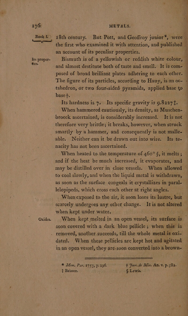 Book) 78th céntury. But Pott, and Geoffroy junior *, were e the first who examined it with attention, and published _ an account of its peculiar properties. | Its proper- Bismuth is of a yellowish or reddish white colour, — ae and almost destitute both of taste and smell. It is com- posed of broad brilliant plates adhéring to each other. The figure of its particles, according to Hauy, is an oc- tahedron, or two four-sided eet, applied base to base f. Its hardness is 7. Its specific gravity is 9.8227 f. When hammered cautiously, its density, as Muschen- broeck ascertained, is consideralily increased. It is not therefore very brittle; it breaks, however, when struck smartly by a hammer, and consequently is not malle- able. Neither can it be drawn out into wire. Its te- nacity has not been ascertained. When heated to the temperature of 460° §, it melts ; : and if the heat be much increased, it evaporates, and may be distilled over in close vessels. When allowed — to cool slowly, and when the liquid metal is withdrawn, © as soon as the surface congeals it crystallizes in paral- lelopipeds, which cross each other at right angles. When exposed to the dir, it soon loses its lustre, but scarcely undergoes any other change. It is not altered — when kept under water. ; Oxides. | When kept melted in an open vessel, its sttrface is soon covered with a dark blue pellicle ; when this is . removed, another.succeeds, till the whole metal is oxi- dated. When these pellicles are kept hot and agitated in an open vessel, they are.soon converted into a brown- * Mem. Par. 2753, p. 296. , + four. de Min. An. Vv. p. 582. ¢ Brisson. - § Lewis.