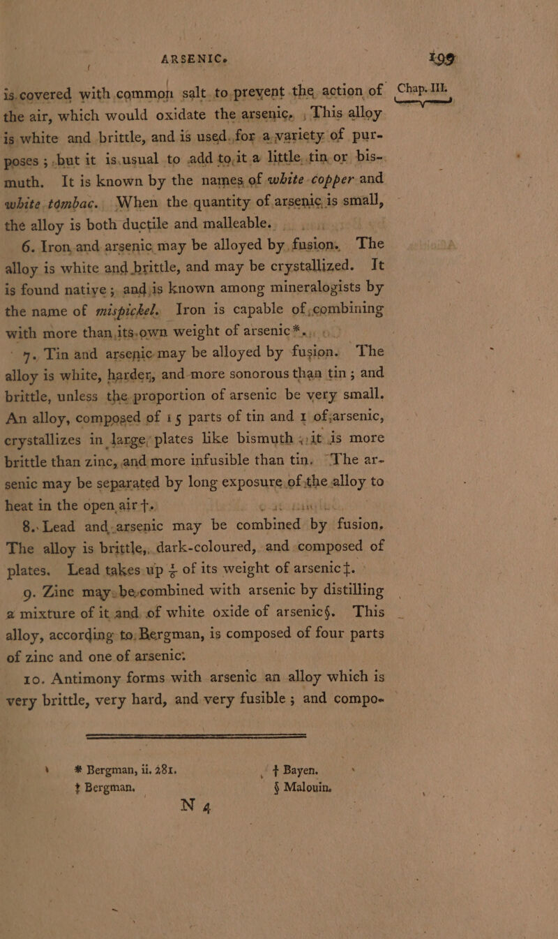 the air, which would oxidate the arsenic,, , This alloy is white and brittle, and is used.,for a variety of pur- poses ; but it is.usual to add to,it a little, tin or bis- muth. It is known by the names of white copper and white tombac.. When the quantity of arseni¢, is avell, the alloy is both ductile and malleable. ini 6. Iron, and arsenic, may be alloyed by fusion. The alloy is white and brittle, and may be crystallized. It is found native; and.is known among mineralogists by the name of mispickel. Iron is capable of;combining with more than, its.own weight of arsenic*.., ; - 4, Tin and arsenic may be alloyed by fiehae’ The alloy is white, harder, and-more sonorous thaa tin; and brittle, unless the. proportion of arsenic be very smail. An alloy, composed of i5 parts of tin and 1 of; sarsenic, erystallizes in large; plates like bismuth , it is more brittle than zinc, and more infusible than tin. “The ar- senic may be ieee by long exposure.of the alloy to heat in the open air 4-1 33040 8..Lead and.arsenic may be testinal bts beaazbult The alloy is brittle,, dark-coloured, and composed of plates. Lead takes up of its weight of arsenict. » g. Zine may: be.combined with arsenic by distilling a mixture of it and, of white oxide of arsenic§. This alloy, according to, Bergman, is companes of four parts of zine and one of arsenic: 10. Antimony forms with arsenic an alloy which is very brittle, very hard, and very fusible ; and compo- : # Bergman, ii. 281. _ + Bayen. i t Bergman. © § Malouin. N4