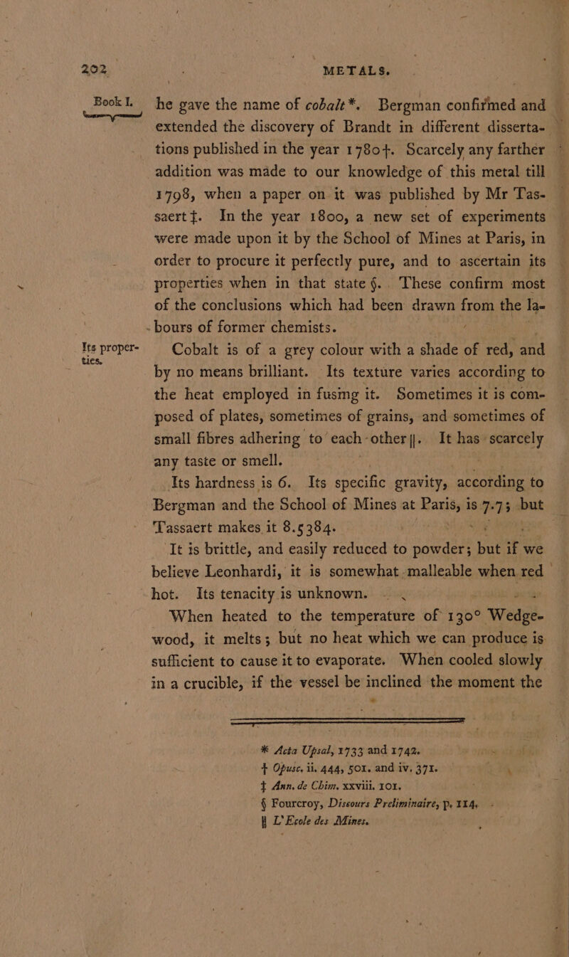 Book I. Its proper- ties. i] he gave the name of cobait*. Bergman confirmed and extended the discovery of Brandt in different disserta- — tions published in the year 1780+. Scarcely any farther addition was made to our knowledge of this metal till 1798, when a paper on it was published by Mr Tas- saertt. Inthe year 1800, a new set of experiments were made upon it by the School of Mines at Paris, in order to procure it perfectly pure, and to ascertain its properties when in that state §.. These confirm most of the conclusions which had been drawn from the Ia ) -bours of former chemists. Cobalt is of a grey colour with a shade of Ra and by no means brilliant. Its texture varies according to the heat employed in fusmg it. Sometimes it is com- posed of plates, sometimes of grains, and sometimes of small fibres adhering to’ eachother]. It has scarcely any taste or smell. 1 Pe Ss! Its hardness is 6. Its specific gravity, according to Bergman and ‘hi School of Mines at maar is 7} 73 but ‘Tassaert makes it 8.5384. | i It is brittle, and easily reduced to cemaee’ but ify we believe Leonhardi, it is somewhat. malleable when red When heated to the temperature of 1908 Wabi. wood, it melts; but no heat which we can produce is sufficient to cause it to evaporate. When cooled slowly in a crucible, if the vessel be inclined the moment the * Acta Upsal, 1733 and 1742. ae + Opusc. ii. 444, 501. and iv. 371. \ + Ann. de Chim, xxviii. 101. ; § Fourcroy, Dissours Preliminaire, Pp. 114. | L’ Ecole des Mines.