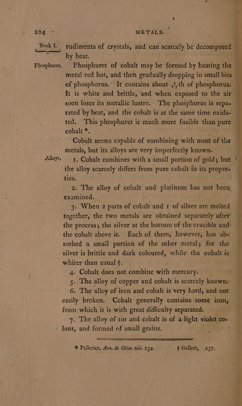 rf 204 + Book I. Phosphuret. METALS. rudiments of ght and can saree be dccont by heat. soon loses its metallic lustre. ‘The phosphorus is sepa- rated by heat, and the cobalt is at the same time oxida- ted. This phosphuret is much more fusible than pure Cobalt seems capable of combining with most of the silloys e 1. Cobalt combines with a small portion of gold; but ties. 2. The alloy of cobalt aa ese has not been, examined. - ‘s, When 2 parts of sande and I of ee are ‘melted the process; the silver at the bottom of the crucible and: the cobalt above it. Each of them; however, has ab- sorbed a small portion of the other metal; for the whiter than usual Ts 4. Cobalt does not combine with mercury. 5. The alloy of copper and cobalt 1s scarcely known. 6. The alloy of iron and cobalt is very hard, and not easily broken. Cobalt generally contains some iron, from which it is with great difficulty separated. . pore entes * Pelletier, Aun. de Chim. xiii. 134. ¢ Gellert, .137. we -. bei