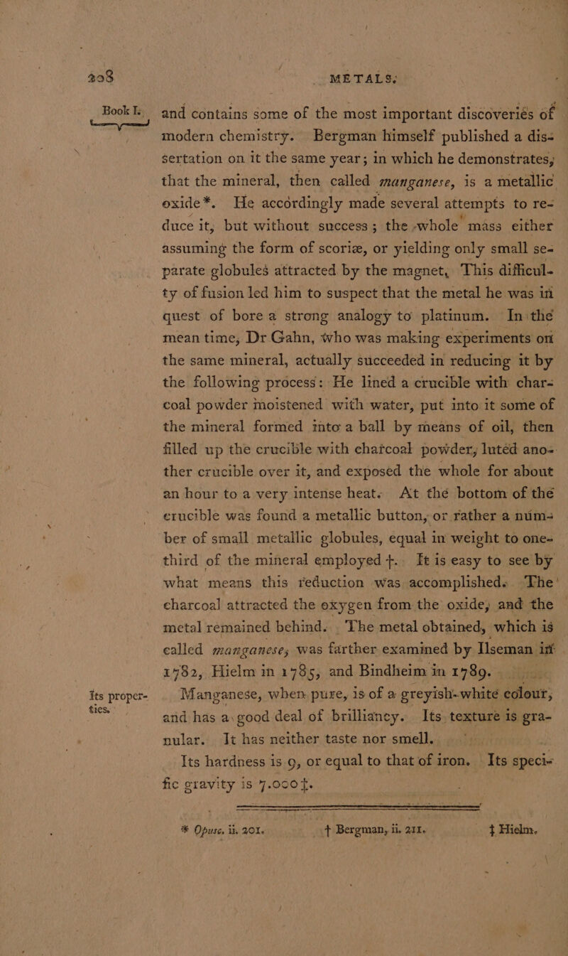 tres. and contains some of the most important discoveriés of modern chemistry. Bergman himself published a dis- that the mineral, then called manganese, 1s a metallic exide*. He accordingly made several attempts to re- duce it; but without success; the whole mass either assuming the form of scoriz, or yielding only small se- parate globules attracted by the magnet, This difficul- ty of fusion led him to suspect that the metal he was iti quest of bore a strong analogy to platinum. In:the mean time; Dr Gahn, who was making experiments ont the same mineral, actually succeeded in reducing it by the following process: He lined a crucible with char- coal powder moistened with water, put into it some of the mineral formed into a ball by means of oil, then filled up the crucible with chatcoal powder, Inted ano-. ther crucible over it, and exposed the whole for about an hour to a very intense heat. At the bottom of the erucible was found a metallic button, or rather a num- ber of small metallic globules, equal in weight to one- third of the mineral employed +.. It is easy to see by what means this reduction was accomplisheds. The’ charcoal attracted the exygen from the oxide, and the metal remained behind. _ ‘The metal obtained, which is called manganese; was farther examined by Tseman int 1982, Hielm in 1735, and Bindheim in 1789. Manganese, when. pure, is of a greyish. white eclout, and has a good deal of brilliancy. Its, texture is gra- nular. It has neither taste nor smell. Its hardness is 9, or equal to that of iron. Its specix fic gravity is 4.000 t. | SSS * Opuse, ii, 01. fF Bergman, 11, 211. $ Hielm.