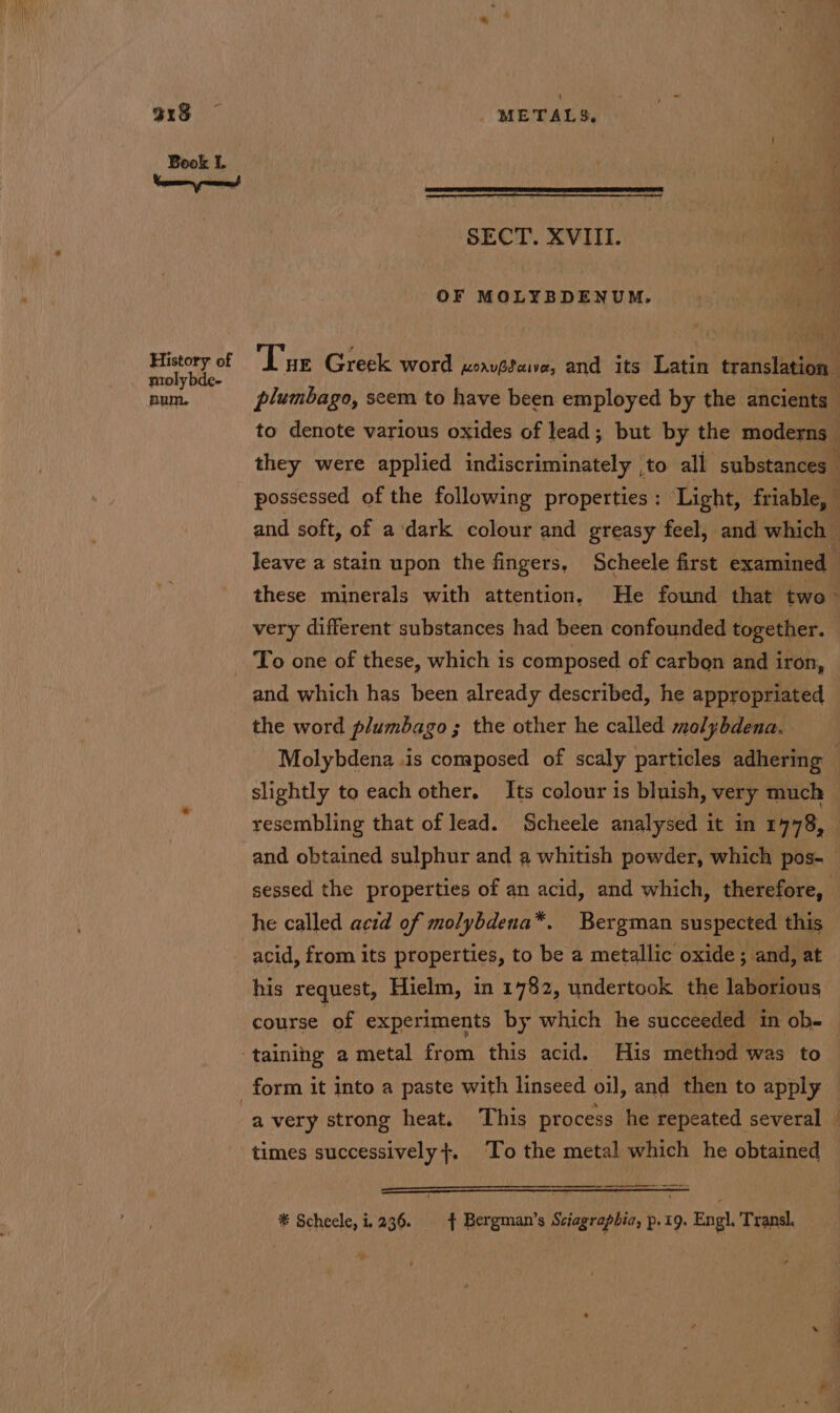 315 — | METALS, Book I. SECT. XVIII. OF MOLYBDENUM. paar of ‘Lue Greek word xornvedaive, and its Latin translation num. plumbago, seem to have been employed by the ancients to denote various oxides of lead; but by the moderns | they were applied indiscriminately ,to all substances _ possessed of the following properties : Light, friable, and soft, of a'dark colour and greasy feel, and which leave a stain upon the fingers, Scheele first examined these minerals with attention, He found that two very different substances had been confounded together. To one of these, which is composed. of carbon and iron, and which has been already described, he appropriated the word plumbago; the other he called molybdena. . Molybdena .is composed of scaly particles adhering slightly to each other. Its colour is bluish, very much : resembling that of lead. Scheele analysed it in 1778, and obtained sulphur and a whitish powder, which pos- sessed the properties of an acid, and which, therefore, he called acid of molybdena*. Bergman suspected this acid, from its properties, to be a metallic oxide ; and, at his request, Hielm, in 1782, undertook the laborious course of experiments by which he succeeded in ob- ‘taining a metal from this acid. His method was to form it into a paste with linseed oil, and then to apply times successively}. To the metal which he obtained * Scheele, i236. $ Bergman’s Sciagrapbia, p.19. Engl. Transl. y