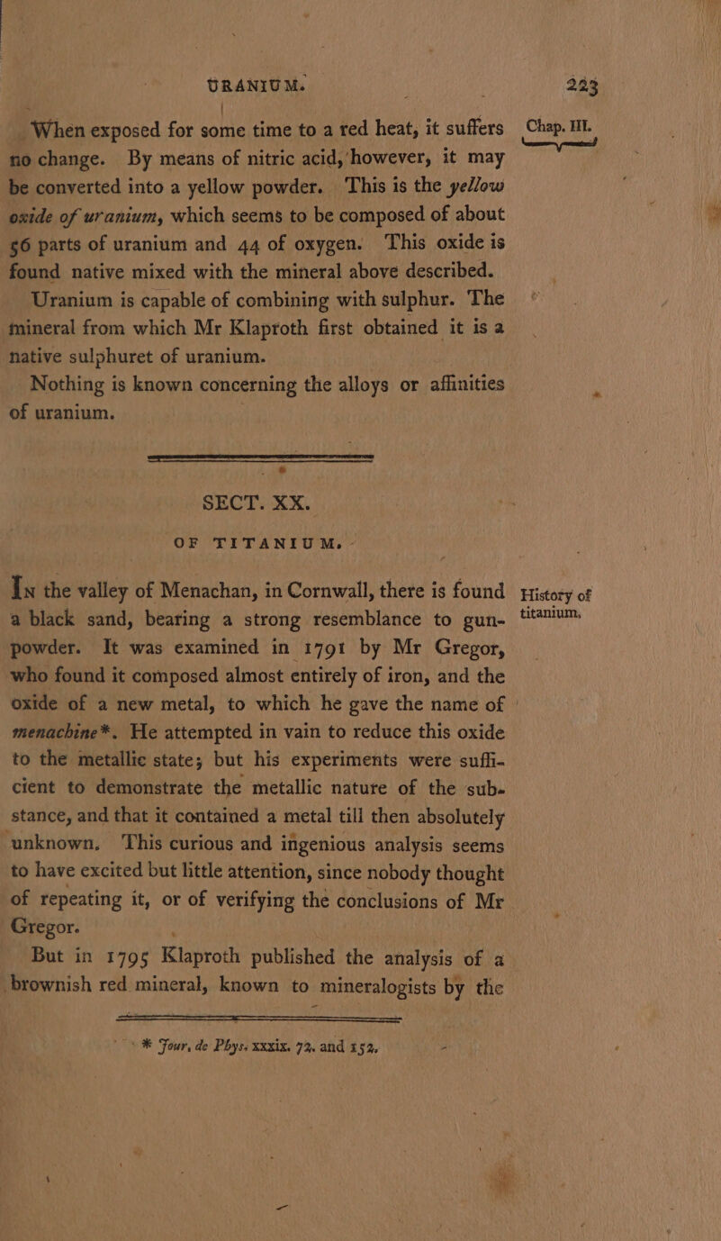 : ) When exposed for some time to a red heat, it suffers nochange. By means of nitric acid, however, it may be converted into a yellow powder. This is the yellow oxide of uranium, which seems to be composed of about 56 parts of uranium and 44 of oxygen. This oxide is found native mixed with the mineral above described. Uranium is capable of combining with sulphur. The mineral from which Mr Klaproth first obtained it is a ative sulphuret of uranium. Nothing is known concerning the alloys or affinities of uranium. ne ee mnt ae a ,@ SECT. XX. OF TITANIUM. ~ In the valley of Menachan, in Cornwall, there is found a black sand, bearing a strong resemblance to gun- powder. It was examined in 1791 by Mr Gregor, who found it composed almost entirely of iron, and the menachine*. He attempted in vain to reduce this oxide to the metallic state; but his experiments were sufhi- cient to demonstrate the metallic nature of the sub- stance, and that it contained a metal till then absolutely unknown, ‘This curious and ingenious analysis seems to have excited but little attention, since nobody thought of repeating it, or of verifying the conclusions of Mr Gregor. But in 1795 Klaproth published the analysis of a brownish red mineral, known to mineralogists by the ~* ® Four, de Phys, XXxix. 7, and 15%. ‘ Chap. III. Neen ported History of titanium,