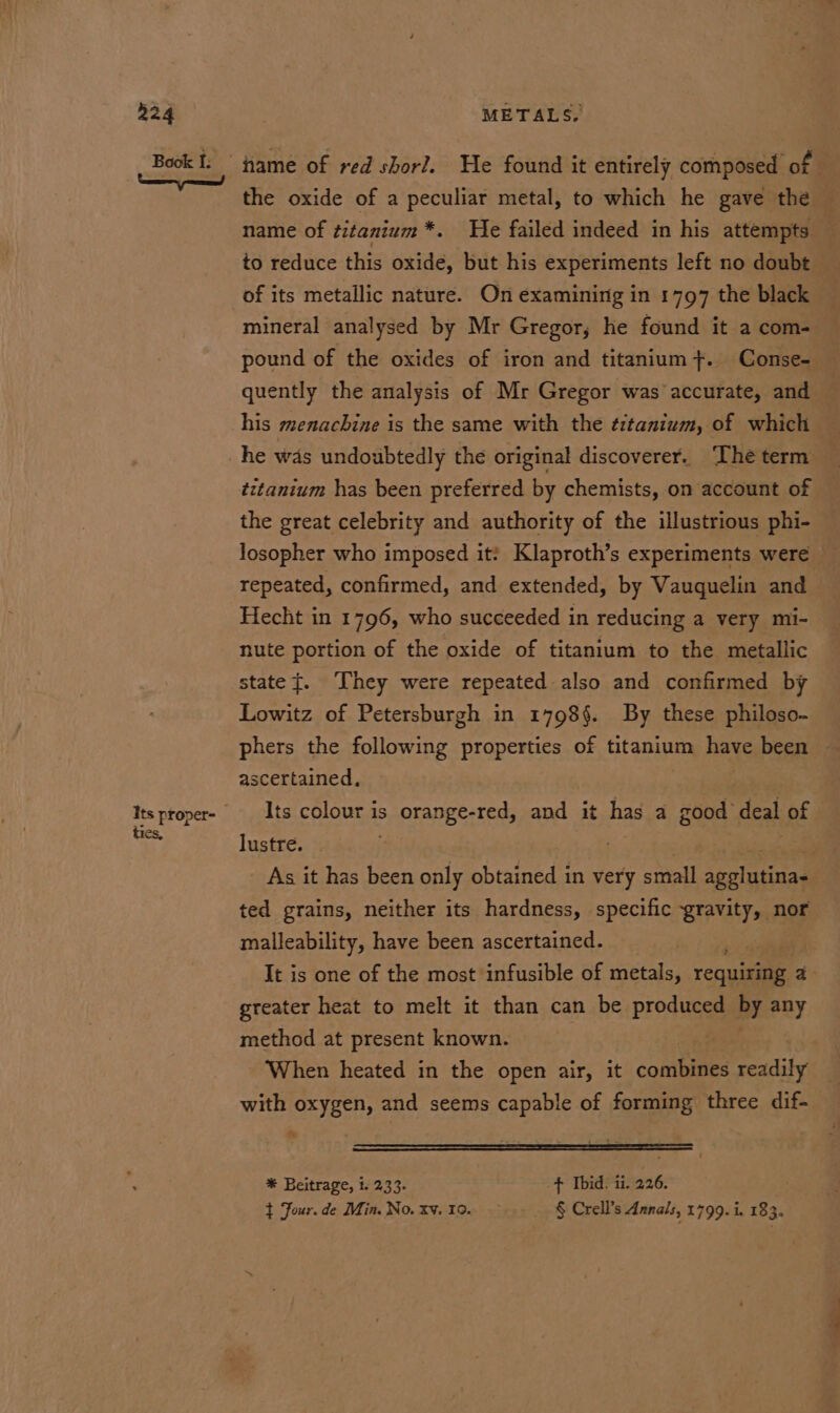 Book I: ame of red shor?. He found it entirely composed of | the oxide of a peculiar metal, to which he gave the name of titanium *. He failed indeed in his attempts to reduce this oxide, but his experiments left no doubt of its metallic nature. On examining in 1797 the black mineral analysed by Mr Gregor, he found it a com- pound of the oxides of iron and titanium +. Conse- quently the analysis of Mr Gregor was accurate, and his menachine is the same with the ¢itanium, of which he was undoubtedly the original discoverer. ‘The term tttanium has been preferred by chemists, on account of the great celebrity and authority of the illustrious phi- losopher who imposed it? Klaproth’s experiments were repeated, confirmed, and extended, by Vauquelin and Hecht in 1796, who succeeded in reducing a very mi- nute portion of the oxide of titanium to the metallic state}. They were repeated also and confirmed by Lowitz of Petersburgh in 1798§. By these philoso- phers the following properties of titanium ah been ascertained, Itsproper- --_Its colour is orange-red, and it has a good deal of tie ny lustre. . As it has been only obtained in very small agelutinas ted grains, neither its hardness, specific gravity, nor malleability, have been ascertained. ; It is one of the most infusible of metals, ronan a greater heat to melt it than can be produced py any method at present known. When heated in the open air, it conbines readily with oxygen, and seems capable of forming three dif- es . — * Beitrage, t. 233- ¢ Ibid. ii. 226. : } Four. de Min. No. xv. 10. § Crell’s Annals, 1799. i. 183.