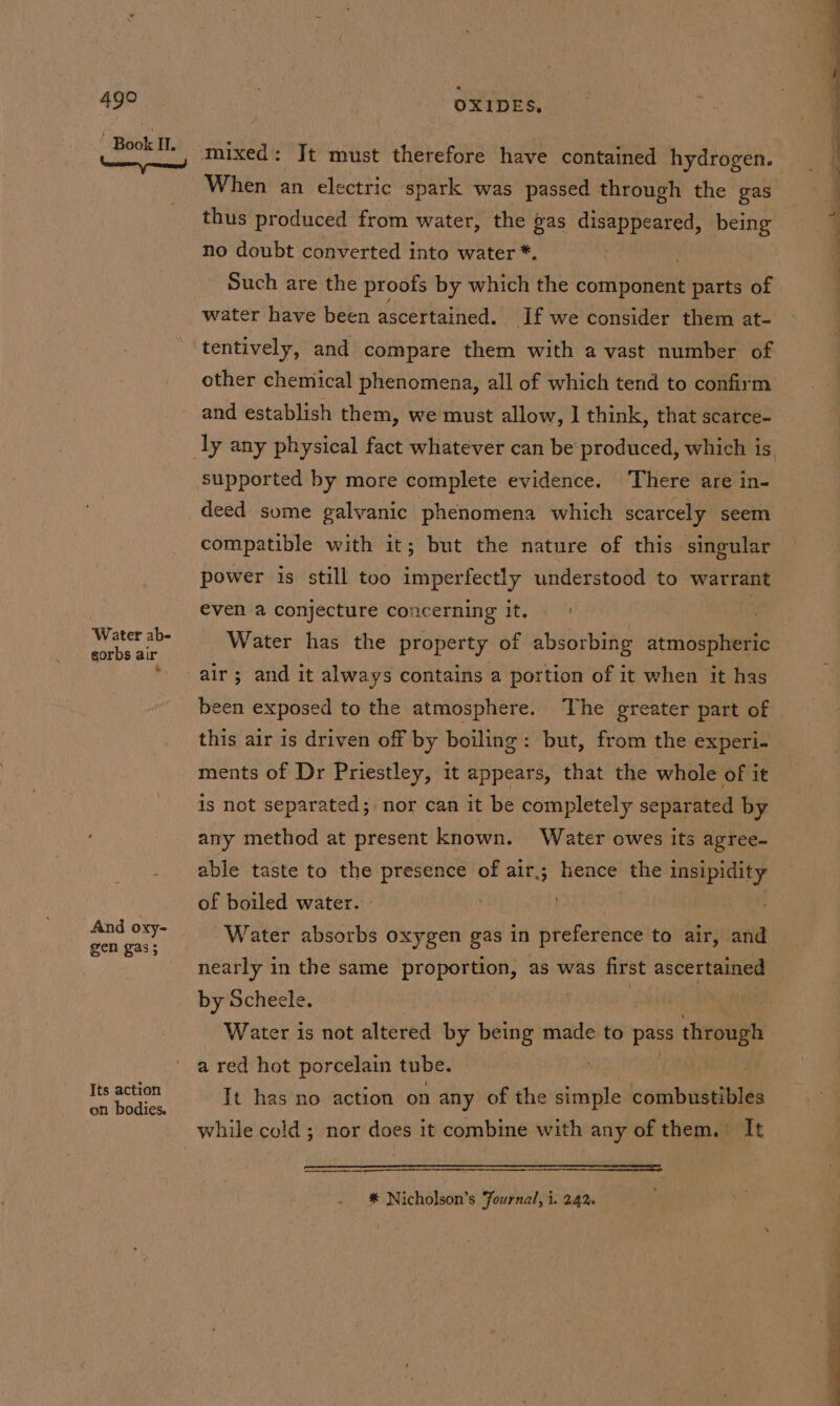 ‘Water ab- gorbs air * And oxy- gen gas ; Its action on bodies. OXIDES, When an electric spark was passed through the gas thus produced from water, the gas disappeared, being no doubt converted into water *. Such are the proofs by which the soni ponent parts of water have been ascertained. If we consider them at- tentively, and compare them with a vast number of other chemical phenomena, all of which tend to confirm and establish them, we must allow, I think, that scatce- supported by more complete evidence. There are in- deed some galvanic phenomena which scarcely seem compatible with it; but the nature of this singular power is still too imperfectly understood to warrant even a conjecture concerning it. | ; Water has the property of absorbing atmospheric air; and it always contains a portion of it when it has been exposed to the atmosphere. The greater part of this air is driven off by boiling: but, from the experi- ments of Dr Priestley, it appears, that the whole of it is not separated; nor can it be completely separated by any method at present known. Water owes its agree- able taste to the presence of air; hence the insipidity of boiled water. Water absorbs oxygen gas in preference to air, and nearly in the same proportion, as was first ascertained by Scheele. | Water is not altered by being made to pass through a red hot porcelain tube. It has no action on any of the sais combustibles ————— ees * Nicholson’s Fournal, i. 242