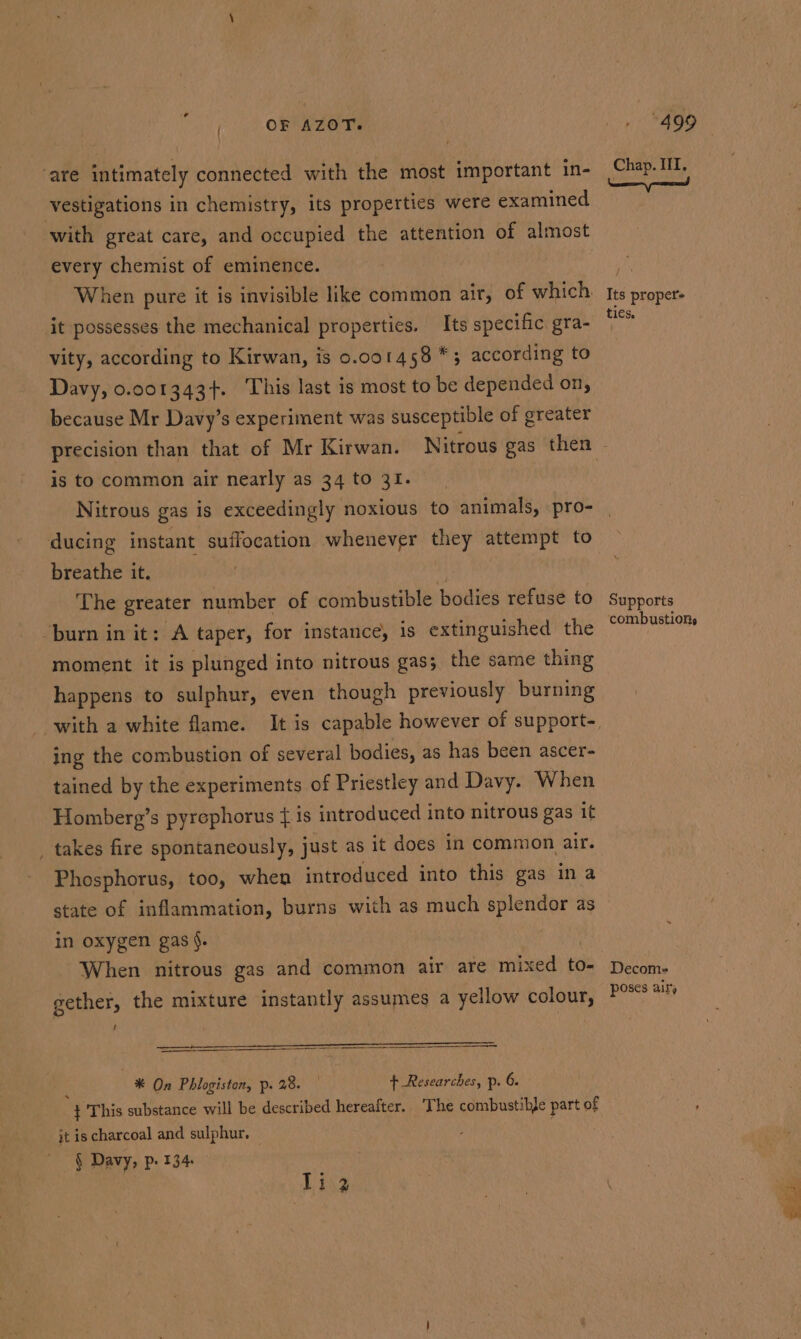 , | OF Azer. are intimately connected with the most important in- vestigations in chemistry, its properties were examined with great care, and occupied the attention of almost every chemist of eminence. When pure it is invisible like common air, of which it possesses the mechanical properties. Its specific gra- vity, according to Kirwan, is 0.001458 *; according to Davy, 0.001343+. This last is most to be depended on, because Mr Davy’s experiment was susceptible of greater » *490 Chap. III. Its proper ties, is to common air nearly as 34 to 31. Nitrous gas is exceedingly noxious to animals, pro- ducing instant suffocation whenever they attempt to breathe it. The greater number of combustible bodies refuse to burn in it: A taper, for instance, is extinguished the moment it is plunged into nitrous gas; the same thing happens to sulphur, even though previously burning with a white flame. It is capable however of support- ing the combustion of several bodies, as has been ascer- tained by the experiments of Priestley and Davy. When Homberg’s pyrephorus ¢ is introduced into nitrous gas it _ takes fire spontaneously, just as it does in common air. Phosphorus, too, when introduced into this gas in a Supports combustions in oxygen gas §. When nitrous gas and common air are mixed to- gether, the mixture instantly assumes a yellow colour, U SUERTE Ce den ee eee eer i *® On Phlogiston, p. 28. + Researches, p. 6. This substance will be described hereafter, T he combustible part of jt is charcoal and sulphur. § Davy, p- 134 li 2 Decom- poses air