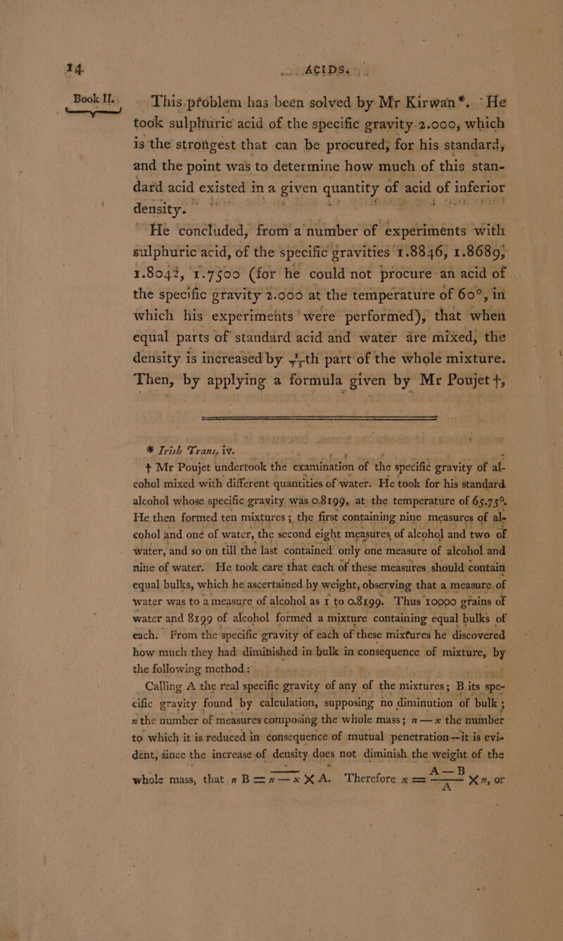 This.pfoblem has been solved by Mr Kirwan*. ‘He took sulphniric acid of the specific gravity 2.000, which is the’ strongest that can be procuted; for his standard, and the point was to determine how much of this stan- dard acid existed ina ghee quantity of acid of inferior a. 4s ib ig density. He ‘concluded, from’ a’ number of experiments with sulphuric acid, of the specific gravities 1.8846, 1.8689; 1.8042, 1.7¢00 (for he could not procure an acid of the specific gravity 2.000 at the temperature of 60°, in which his experiments ‘were performed), that when equal parts of standard acid and water are mixed} the density is increased by ,1-th part'of the whole mixture. Then, by applying a formula given by Mr Poujet t, * Trish Frans. iv. . + Mr Poujet undertook the examination of the specific gravity of al- cohol mixed with different quantities of water. He took for his standard alcohol whose specific eran was 0. Brgdai at. ths temperature of 6: 5o7 5° cohol ee one of water, ‘the cane eight measures, of alcohol and ore of . water, and so on till the last contained only one measure of alcohol and nine of water. He took care that each of these mieasures should contain equal bulks, which he ascertained by weight, observing that a measure. of water was to a measure of alcohol as 1 to o. 8199. Thus 10000 grains of water and 8199 of alcohol formed a mixture containing equal bulks of each. From the specific gravity of each of these mixtures he discieaned how much they had diminished i in bulk in consequence of THRE RNS by the following method : Calling A the real specific gravity of any of the mixtures; B its spe- cific gravity found by calculation, supposing no diminution ‘of bulk ; n the number of measures composing the whole mass; 2 — x the number to which it is reduced in consequence of mutual penetration—it is evi- dent; since the increase of density does not diminish the weight of the B X#, or whole mass, that a Boz&gt;a2—x XA. Therefore x = “=