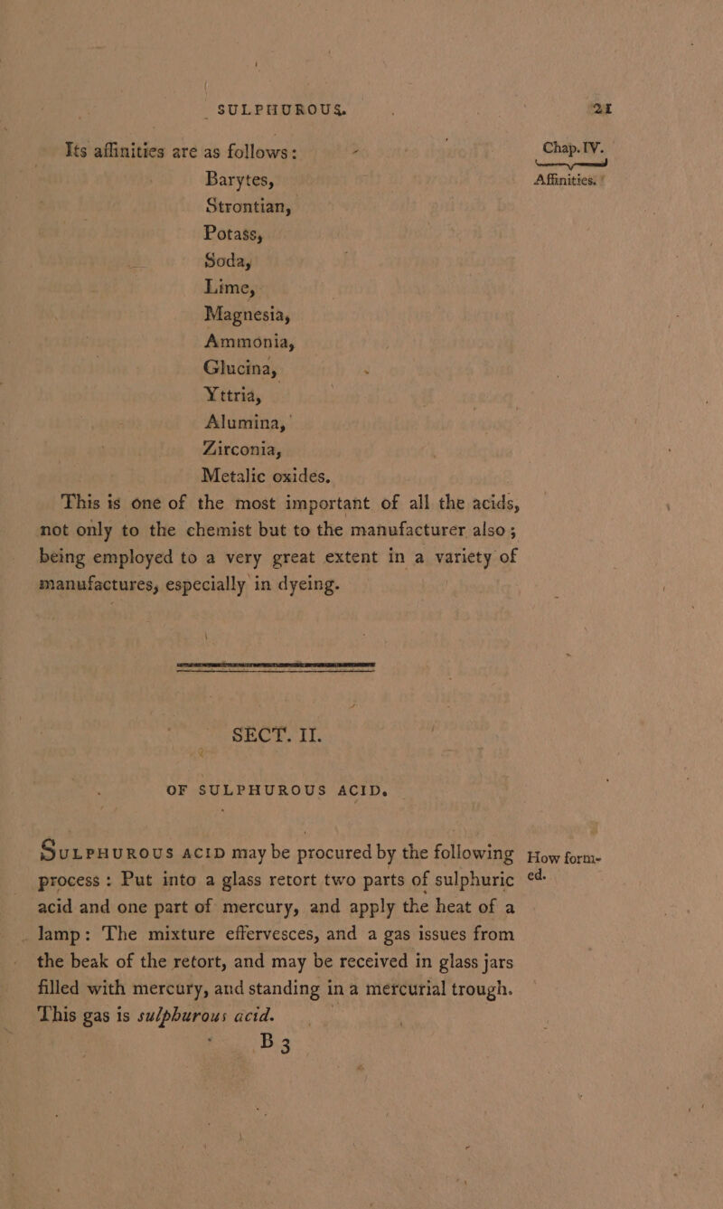 _ SULPHUROUY Qi Its affinities are as follows: - Chap. IV. Barytes, Affinities, ' Strontian, Potass, Soda, Lime, Magnesia, Ammonia, Glucina, g Yttria, ; Alumina,’ Zirconia, | Metalic oxides. This is one of the most important of all the acids, not only to the chemist but to the manufacturer also; being employed to a very great extent in a variety of manufactures, especially in dyeing. SECT. II. ZR OF SULPHUROUS ACID. _ Surpuurous acip may be procured by the following pow form. process : Put into a glass retort two parts of sulphuric ¢¢ acid and one part of mercury, and apply the heat of a _ lamp: The mixture effervesces, and a gas issues from the beak of the retort, and may be received in glass jars filled with mercury, and standing in a mercurial trough. This gas is sudphurous acid. ‘