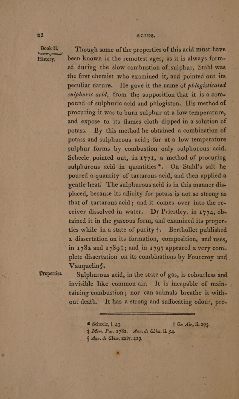 History. Properties. been known in the remotest ages, as it is always form- ed during the slow combustion of, sulphur, Stahl was the first chemist who examined it, and pointed out its peculiar nature. He gave it the name of phlogisticated sulphuric acid, from the supposition that it is a com- procuring it was to burn sulphur at a low temperature, and expose to its flames cloth dipped in a solution of potass. By this method he obtained a combination of potass and sulphurous acid; for at a low temperature sulphur forms by combustion only sulphurous acid. Scheele pointed out, in 1771, a method of procuring sulphurous acid in quantities*. On Stahl’s salt he poured a quantity of tartarous acid, and then applied a gentle heat. The sulphurous acid is in this manner dis- placed, because its affinity for potass is not so strong as that of tartarous acid; and it comes over into the re- ceiver dissolved in water. Dr Priestley, in 1774, ob. tained it in the gaseous form, and examined its proper- ties while in a state of purity +. Berthollet published a dissertation on its formation, composition, and uses, . Vauquelin§. , | Sulphurous acid, in the state of gas, is colourless and invisible like common air. It is incapable of main- taining combustion; nor can animals breathe it with. out death. It has a strong and suffocating odour, pre- * Scheele, i. 43. t On Air, il. 295. -{ Mem. Par. 1782. Ann, de Chim ti. 54. § Ann. de Chim, xxiv. 229. « an,